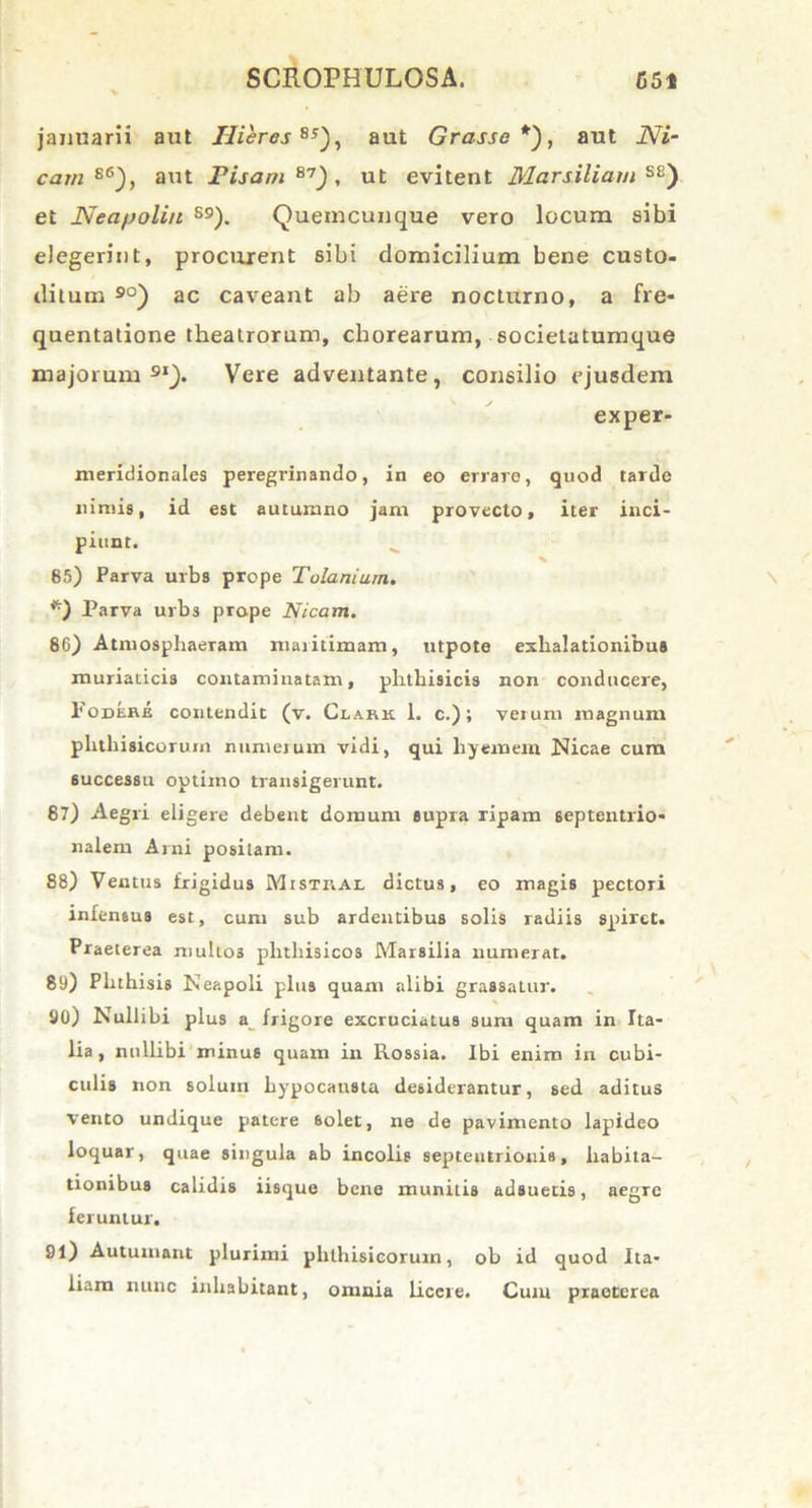 jannarii aut Uieres Bs), aut Grasse*'), aut Ni- cam s6), aut Pisam87), ut evitent Maniliam SE) et Neapolin S9). Quemcunque vero locum sibi elegerint, procurent sibi domicilium bene custo- ditum 90) ac caveant ab aere nocturno, a fre- quentatione theatrorum, chorearum, societatumque majorum91). Vere adventante, consilio ejusdem exper- meridionales peregrinando, in eo errare, quod tardo nimis, id est autumno jam provecto, iter inci- piunt. 85) Parva urbs prope Tolanium. *) Parva urbs prope Nicam. 86) Atmosphaeram maritimam, utpote exhalationibus muriaticis contaminatam, phthisicis non conducere, Podere contendit (v. Clark 1. c.); verum magnum phthisicorum numerum vidi, qui liyemem Nicae cum successu optimo transigerunt. 87) Aegri eligere debent domum supra ripam septentrio- nalem Arni positam. 88) Ventus frigidus Mistkal dictus, eo magis pectori infensus est, cum sub ardentibus solis radiis spiret. Praeterea muli03 phthisicos Marsilia numerat. 89) Phthisis Neapoli plus quam alibi grassatur. 90) Nullibi plus a frigore excruciatus sum quam in Ita- lia , nullibi minus quam in Rossia. Ibi enim in cubi- culis non solum hypocausta desiderantur, sed aditus vento undique patere Solet, ne de pavimento lapideo loquar, quae singula ab incolis septentrionis, habita- tionibus calidis iisque bene munitis adsuetis, aegre feruntur. 91) Autumant plurimi phthisicorum, ob id quod Ita- liam nunc inhabitant, omnia licere. Cum praeterea