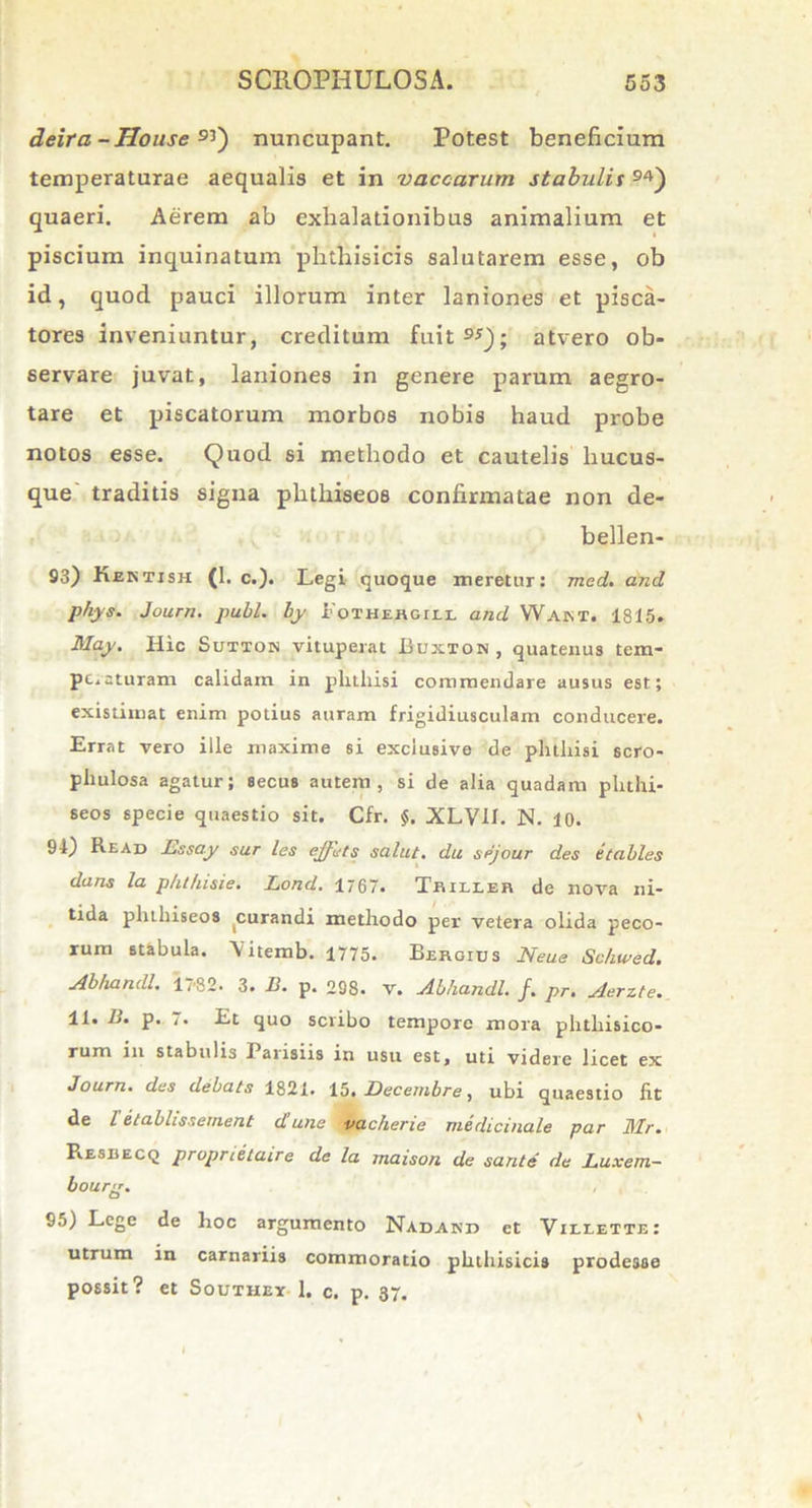 deira-House 9Q nuncupant. Potest beneficium temperaturae aequalis et in vaccarum stabulis quaeri. Aerem ab exhalationibus animalium et piscium inquinatum phthisicis salutarem esse, ob id, quod pauci illorum inter laniones et pisca- tores inveniuntur, creditum fuit9*); atvero ob- servare juvat, laniones in genere parum aegro- tare et piscatorum morbos nobis haud probe notos esse. Quod si methodo et cautelis hucus- que traditis signa phtliiseos confirmatae non de- bellen- 93) Kentish (1. c.). Legi quoque meretur: med. and phys. Journ. pubi, by 1'oihehgili and Waint. 1815. May. Hic Sutton vituperat Buxton , quatenus tem- peraturam calidam in pluliisi commendare ausus est; existimat enim potius auram frigidiusculam conducere. Errat vero ille maxime si exclusive de phthisi scro- pliulosa agatur; secus autem, si de alia quadam phthi- seos specie quaestio sit. Cfr. §. XLVH. N. 10. 91) Read Essay sur les ejfets salut. du sejour des etables dans la phi/usie. Lond. 1767. Trilleb de nova ni- tida phtliiseos curandi methodo per vetera olida peco- rum stabula, \itemb. 1775. Bergius Neue Scliwed. Abhandl. 17-82. 3. D. p. 298. v. Abhandl. f. pr. Aerzte. 11. B. p. 7. Et quo scribo tempore mora phthisico- rum in stabulis Pausiis in usu est, uti videre licet ex Journ. des debats 1821. 15.Decembre, ubi quaestio fit de l etablissernent d'une vacherie medicinale par Mr. Resrecq propnetaire de la rnaison de sante de Luxem- bourg. 95) Lege de hoc argumento Nadahd et Villette: utrum in carnariis commoratio phthisicis prodesse possit? et Southey 1. c. p. 37.