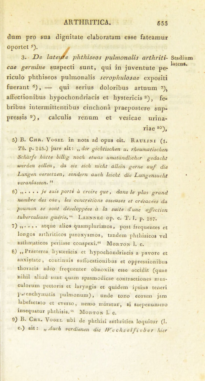 dum pro sua dignitate elaboratam esse fateamur oportet *). 3. De lateitfe phthiseos pulmonalis arthriti- cae germine suspecti sunt, qui in juventute pe- riculo phthiseos pulmonalis scrophulosae expositi fuerant 6), — qui serius doloribus artuum 7), affectionibus hypochondriacis et hystericis8), fe- bribus intermittentibus cinchona praepostere sup- pressis 9), calculis renum et vesicae urina- riae I0), 5) B. Chr, Vogel in nota ad opus cit. Raulini (1. Th. p. 215.) jure ait: „ der gichtischen u, rheuma tischen Scharfe hdtte billig noc/i etwas umstdndlicher gedacht luerden sollen, da sie sich nicht allein geme auf die Lungen versetzen, sondern auch leicht die Lungensucht veranlassen. “ 6) je suis porte a croire que, dans le plus grand no/ubre des cas, les concretions osseuses et cretacees du puumon se sont deueloppe.es a la suite d’une ajfection tuberculeuse guerie.11 Laehkec op. c. T. T. p. 057. 7) . atque alios quamplurimos, post frequentes et longos arthriticos paroxysmos, tandem phthisicos vel asthnyaticos periisse conspexi.“ Mortok 1. c. 8) ,, Praeterea hystericis et hypochondriacis a pavore et anxietate, continuis suifocationibus et oppressionibus thoracis adeo frequenter obnoxiis esse accidit (quae nihil aliud sunt quam spasmodicae contractiones mus- culorum pectoris et laryngis et quidem ipsius teneri p-’ enchj matis pulmonum), unde torto eorum jam labefactato et everso, nemo miratur, si saepenumero insequatur phthisis. “ Mortok 1. c. 9) B. Chr. Vooei. ubi de phthisi arthritica loquitur (1. c.) ait: „ Auch verdienen die PFechselfieber hier Stadium latens.