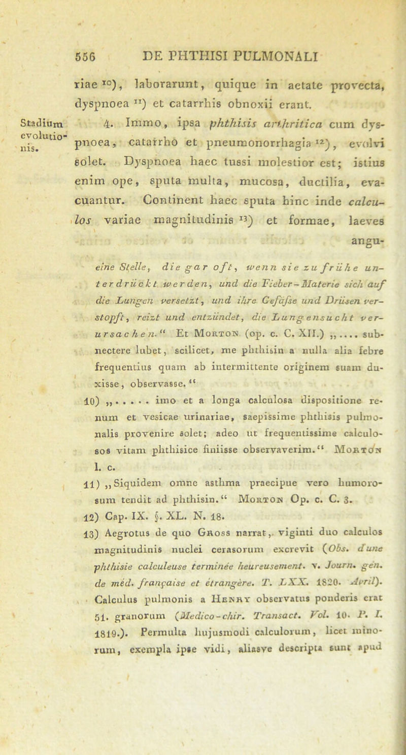 Stadium evolutio* ilis. riae10), laborarunt, quique in aetate provecta, dyspnoea ”) et catarrhis obnoxii erant. 4- Immo, ipsa phthisis arthritica cum dys- pnoea, catairho et pneumonorrhagia l2), evolvi solet. Dyspnoea haec tussi molestior est; istius enim ope, sputa multa, mucosa, ductilia, eva- cuantur. Continent haec sputa hinc inde calcu- los variae magnitudinis I3) et formae, laeves angu- eine Stelle, die gar oft, wenn sie zu fr ii h e un- terdriickt wer den, und die Fieber-Materie sich auf die Lungen verseizt, und ihre Gefdjse und Driisen ver- stopft, rcizt und entziindet, die Lung ensucht ver- ursachen.11 Et Mortok (op. c. C. XII.) ,, ....sub- nectere lubet, scilicet, me pluhi&in a nulla alia febre frequentius quam ab intermittente originem suam du- xisse, observasse. “ 10) imo et a longa calculosa dispositione re- num et vesicae urinariae, saepissime phthisis pulmo- nalis provenire solet; adeo ut frequentissime calculo- sos vitam phthisice finiisse observaverim. Moktok 1. c. 11) ,, Siquidem omne asthma praecipue vero humoro- sum tendit ad phthisin. Mortok Op. c. C. 3. 12) Cap. IX. §. XL. N. 18- 13) Aegrotus de quo Gnoss narrat,- viginti duo calculos magnitudinis nuclei cerasorum excrevit (Obs. dune phthisie calculeuse ter minee heureusement. v. Journ. gen. de med. franpaise et etrangere. T. LXX. 1820. Arni). Calculus pulmonis a Henry observatus ponderis erat 51. granorum (Medico-c/iir. Transact. Vol. 10. P. L 1819-)- Permulta hujusmodi calculorum, licet mino- rum, exempla ipse vidi, aliasve descripta 6unt apud