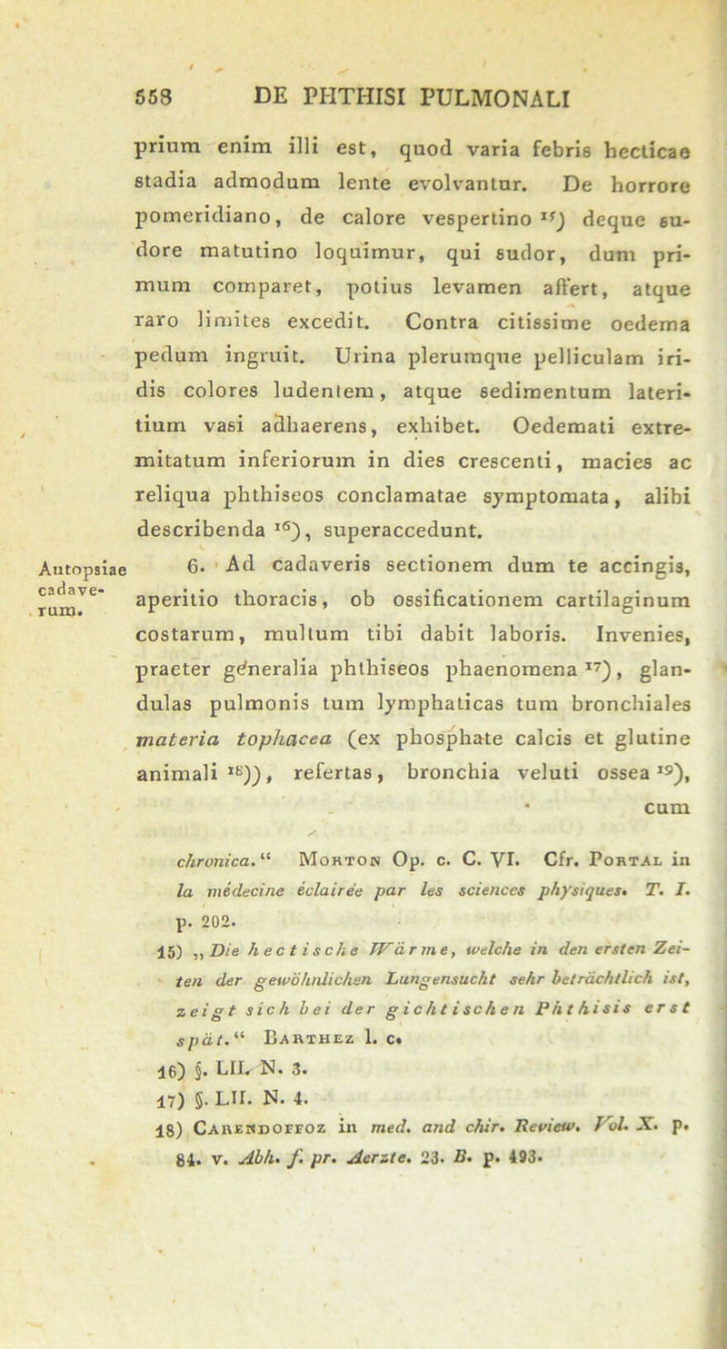 prium enim illi est, quod varia febris hecticae stadia admodum lente evolvantur. De horrore pomeridiano, de calore vespertino 1S) deque su- dore matutino loquimur, qui sudor, dum pri- mum comparet, potius levamen affert, atque raro limites excedit. Contra citissime oedema pedum ingruit. Urina plerumque pelliculam iri- dis colores ludentem, atque sedimentum lateri- tium vasi adhaerens, exhibet. Oedemati extre- mitatum inferiorum in dies crescenti, macies ac reliqua phthiseos conclamatae symptomata, alibi describenda lS), superaccedunt. 6. Ad cadaveris sectionem dum te accingis, aperitio thoracis, ob ossificationem cartilaginum costarum, multum tibi dabit laboris. Invenies, praeter generalia phthiseos phaenomena17), glan- dulas pulmonis tum lymphaticas tum bronchiales materia tophacea (ex phosphate calcis et glutine animali Ib')), refertas, bronchia veluti ossea19), * cum chronica. “ Morton Op. c. C. VI- Cfr. Portal in la medecine eclairee par les Sciences physiques• T. I. p. 202. 15) ,, Die hectische TVarme, welche in den er st en Zei- ten der gewblmlichen Lungensucht se/ir hetrdchtlich ist, zeigt sich hei der gichtischen Phthisis erst spdt. “ Barthez 1. c. 16) §• BII. N. 3« 17) §. LII. N. 4. 18) Carekdoffoz in med. and chir. Tleview. Pol. X. p. 84. v. Ahh. f. pr. Aerzte. 23. B. p. 493«