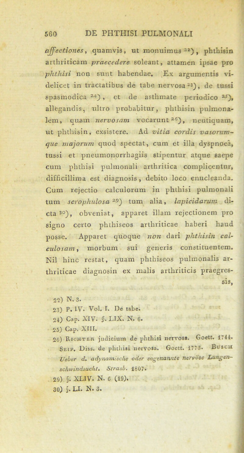 affectiones, quamvis, ut monuimus22), phthisin arthriticam praecedere soleant, attamen ipsae pro phthisi non sunt habendae. Ex argumentis vi- delicet in tractatibus de tabe nervosa23), de tussi spasmodica 24) , et de asthmate periodico 23), allegandis, ultro probabitur, phthisin pulmona- lem, quam nervosam vocarunt20), neutiquam, ut phthisin, exsistere. Ad vitia cordis vasorum- que majorum quod spectat, cum et illa dyspnoea, tussi et pneumonorrhagiis stipentur atque 6aepe cum phthisi pulmonali arthritica complicentur, difficillima est diagnosis , debito loco enucleanda. Cum rejectio calculorum in phthisi pulmonali tum scrophulosa 29) tum alia, lapicidarum di- cta 30), obveniat, apparet illam rejectionem pro signo certo phthiseos arthriticae haberi haud posse. Apparet quoque non dari phthisin cal- culosam, morbum sui generis constituentem. Nil hinc restat, quam phthiseos pulmonalis ar- thriticae diagnosin ex malis arthriticis praegres- sis, 22) N. 3. 23) P. IV. Vol. I. De tabe. 24) Cap. XIV. §. LIX. N. 6. 25) Cap. XIII. 26) Richtek judicium de plithisi nervosa. Goett. 1744. Seip. Diss. de phthisi nervosa. Goett. 1773. Buscu Ueber d. adynamisc/ie oder sogenannte nervose Lungen- schivindsucht. Strasb. 1807. 29) §. XLIV. N. C (19). 30) v* LI. N* 3.