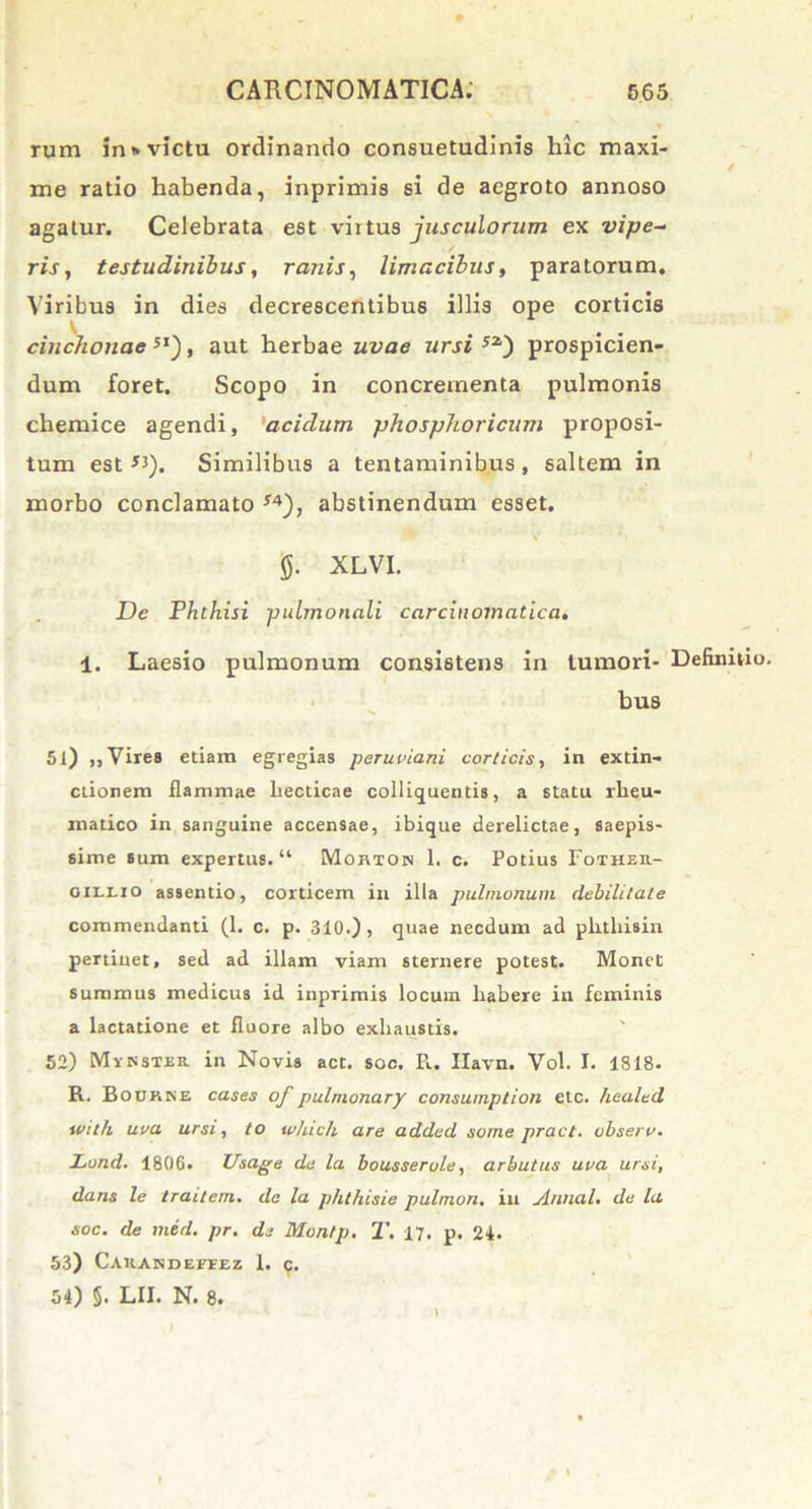 rum in*victu ordinando consuetudinis hic maxi- me ratio habenda, inprimis si de aegroto annoso agatur. Celebrata est virtus jusculorum ex vipe- ris , testudinibus, ranis, limacibus, paratorum. Viribus in dies decrescentibus illis ope corticis cinchonae5I), aut herbae uvae ursi 52) prospicien- dum foret. Scopo in concrementa pulmonis chemice agendi, 'acidum phosphoricum proposi- tum est *i). Similibus a tentaminibus , saltem in morbo conclamato *4), abstinendum esset. 0. XLVI. De Phthisi pulmonali carcinomatica. 1. Laesio pulmonum consistens in tumori- Definitio. bus 51) ,, Vires etiam egregias peruviani corticis, in extin- ctionem flammae liecticae colliquentis, a statu rheu- matico in sanguine accensae, ibique derelictae, saepis- sime sum expertus. “ Morion 1. c. Potius Fotheu- oii.x.10 assentio, corticem in illa pulmonum debilitate commendanti (1. c. p. 310.) , quae necdum ad plitliisin pertinet, sed ad illam viam sternere potest. Monet summus medicus id inprimis locum habere in feminis a lactatione et fluore albo exhaustis. 52) Myksier in Novis act. soc. Pl. Ilavn. Vol. I. 1818. R. Bourke cases of pulnionary consumption etc. healed with uva ursi, to which are added some pract. observ. Lond. 180G. Usage de la bousserule, arbutus uva ursi, dans le traitern. de la phthisie pulmon. in Annal. de la soc. de med. pr. de Montp. T. 17. p. 24. 53) Caiiandeffez 1. p. 54) §. LII. N. 8.