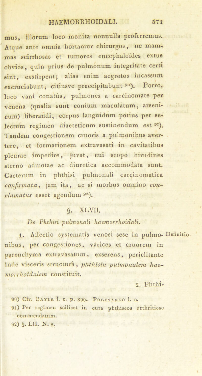 mus, illorum loco monita nonnulla proferremus. Atque ante omnia hortamur chirurgos, ne mam- mas scirrhosas et tumores encephaloides extus obvios, quin prius de pulmonum integritate certi eint, exstirpent; alias enim aegrotos incassum excruciabunt* citiusve praecipitabunt 90). Porro, loco vani conatus, pulmones a carcinomate per venena (qualia sunt conium maculatum, arseni- cum) liberandi, corpus languidum potius per se- lectum regimen diaeteticum sustinendum est 9I). Tandem congestionem cruoris a pulmonibus aver- tere, et formationem extravasad in cavitatibus pleurae impedire, juvat, cui scopo hirudines sterno admotae ac diuretica accommodata sunt. Caeterum in phthisi pulmonali carcinomatica confirmata, jam ita, ac 6i morbus omnino con- clamatus esset agendum 92). / 0. XLVII. De Phthisi pulmonali haemorrhoidali. 1. Affectio systematis venosi sese in pulmo- Definitio, nibus, per congestiones, varices et cruorem in parenchyma extravasatum, exserens, periclitante inde visceris structura , phthisin pulmonalem hae- rnorrhoidalem constituit, 2. Phthi- 90) Cfr. Bavle 1. c. p. 300. Porcyamco 1. c. 91) Per regimen scilicet in cura pbthiseos arthriticae commendatum.