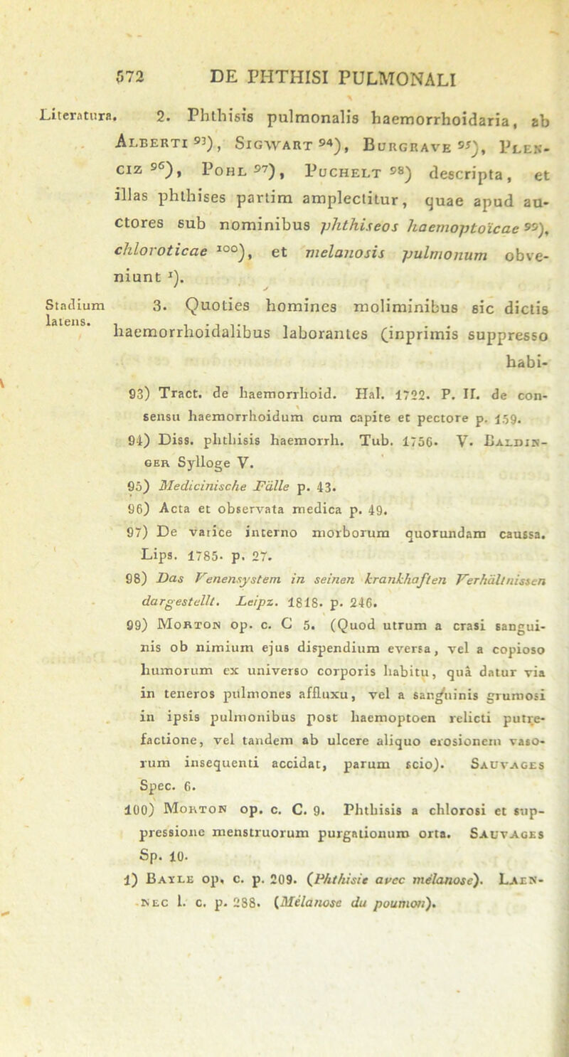 Literatura. 2. Phthisis pulmonalis haemorrhoidaria, ab AlBERTI 93) , SlGWART94), BuRGRAVE9*), PlEN- ciz 9C), Pohl 57), Puchelt 98) descripta, et illas phthises partim amplectitur, quae apud au- ctores sub nominibus phthiseos haemoptoicae ), chlovoticae I0°), et melanosis pulmonum obve- niunt I). ' ' / Stadium 3. Quoties homines moliminibus sic dictis liaemorrhoidalibus laborantes (inprimis suppresso habi- 03) Tract. de liaemorrlioid. Hal. 1722. P. IT. de con- sensu haemorrlioidum cum capite et pectore p. 159. 94) Diss. phthisis haemorrli. Tub. 1756- V- Uaedin- ger Sylloge Y. 95) Medicinische Falle p. 43. 96) Acta et observata medica p. 49. 97) De varice interno morborum quorundam caussa. Lips. 1785- p. 27. 98) Das Venensjystem in seinen kranlchaflen Yerhdltnissen dargestellt. Leipz. 1818. p. 246. 99) Mortok op. c. C 5. (Quod utrum a erasi sangui- nis ob nimium ejus dispendium eversa, vel a copioso humorum ex universo corporis habitu, qua datur via in teneros pulmones aflluxu, vel a sangiiinis grumosi in ipsis pulmonibus post lraemoptoen relicti putre- factione, vel tandem ab ulcere aliquo erosionem vaso- rum insequend accidat, parum scio). Sacvages Spec. 6. 100) Mohton op. c. C. 9. Phthisis a chlorosi et sup- pressione menstruorum purgationum orta. Sauvages Sp. 10- l) Batle op, c. p. 209. (Pht/iisie avee melanose'). Laen- is ec 1. c. p. 288. (Melanose du poumoti).