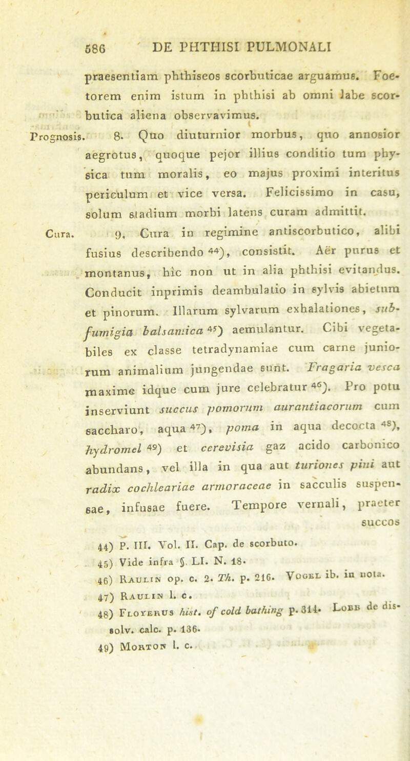 praesentiam phthiseos scorbuticae arguamus. Foe- torem enim istum in phthisi ab omni labe scor- butica aliena observavimus. t . 8- Quo diuturnior morbus, quo annosior aegrotus, quoque pejor illius conditio tum phy- sica tum moralis, eo majus proximi interitus periculum et vice versa. Felicissimo in casu, solum 6tadium morbi latens curam admittit. 9. Cura in regimine antiscorbutico, alibi fusius describendo44), consistit. Aer purus et montanus, hic non ut in alia pbthisi evitandus. Conducit inprimis deambulatio in sylvis abietum et pinorum. Illarum sylvarum exhalationes, sub- furnigia balsamica«) aemulantur. Cibi vegeta- biles ex classe tetradynamiae cum carne junio- rum animalium jungendae sunt. 1 ragai ia vesca maxime idque cum jure celebratur46). Pro potu inserviunt succus fjomovwni uutdntiucotutti cum saccharo, aqua47), poma in aqua decocta 4S), hydromel «) et cerevisia gaz acido carbonico abundans, vel illa in qua aut turiones pini aut radix coclileariae armoraceae in sacculis suspen- sae, infusae fuere. Tempore vernali, praeter succos 44) P. Iir. Vol. II. Cap. de scorbuto. 45) Vide infra §. LI. N. 18- 46) Raulin op. c. 2. Th. p. 216. Vooel ib. in nota. 47) Rauein 1. c. 48) Flovekus fuit, of cold. bathing p. 311* Lobis de dis- solv. calo. p. 136* 49) Mortok l. c.