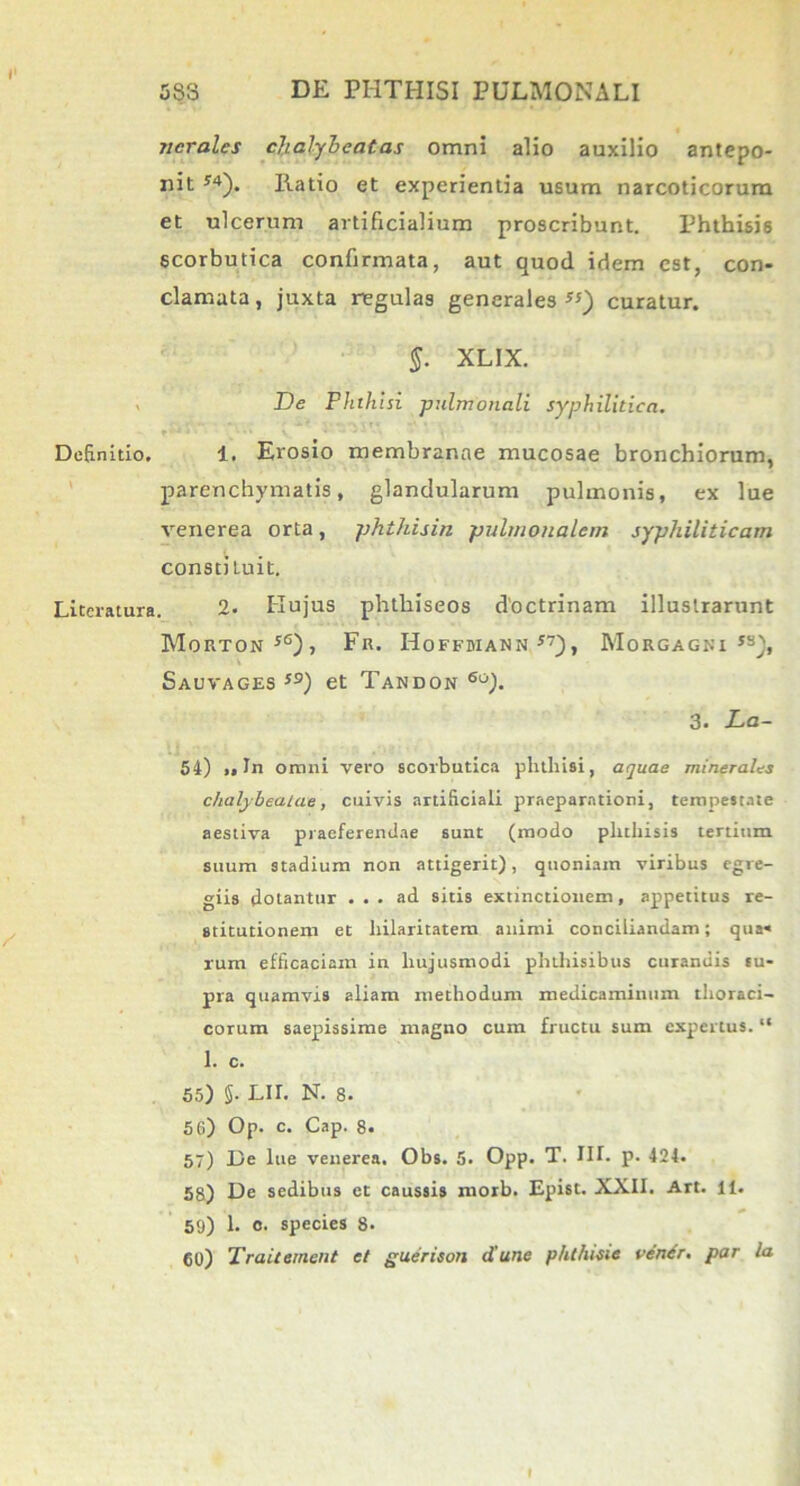 ncrales dialybeatas omni alio auxilio antepo- nit J4). llatio et experientia usum narcoticorum et ulcerum artificialium proscribunt. Phthisis scorbutica confirmata, aut quod idem est, con- clamata, juxta regulas generales S!) curatur. §. XL1X. De Phthisi -pulmonali syphilitica. Definitio. 1. Erosio membranae mucosae bronchiorum, parenchymatis, glandularum pulmonis, ex lue venerea orta, phthisin pulmonalem syphiliticam consti tuit. Literatura. 2. Hujus phthiseos doctrinam illustrarunt Morton j6)i Fk. Hoffuiann *7), Morgagni js), Sauvages s9) et Tandon 6o). 3. La- bi) „ In omni vero scorbutica plitliisi, aquae minerales chalybealae, cuivis artificiali praeparationi, tempestate aestiva praeferendae sunt (modo phthisis tertium suum stadium non attigerit), quoniam viribus egre- giis dotantur ... ad sitis extinctionem, appetitus re- stitutionem et hilaritatem animi conciliandam; qua- rum efficaciam in hujusmodi phthisibus curandis eu- pra quamvis aliam methodum medicaminum thoraci- corum saepissime magno cum fructu sum expertus. “ 1. c. 55) §• Lir. N. 8. 5 G) Op. c. Cap. 8. 57) De lue venerea. Obs. 5. Opp. T. IIT. p. 424. 58) De sedibus et caussis morb. Epist. XXII. Art. ii. 59) 1. c. species 8. 60) Traitemcnt et guerison d'une phthisie cener. par la f