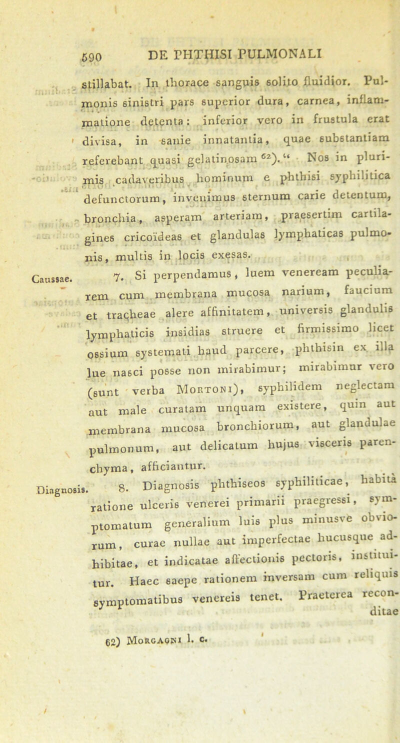 stillabat. In thorace sanguis solito fluidior. Pul- monis sinistri pars superior dura, carnea, inflam- matione detenta: inferior vero in frustula erat ' divisa, in sanie innatantia, quae substantiam referebant quasi gelatinosam62)/4 Nos in pluri- mis cadaveribus hominum e phthisi syphilitica defunctorum, invenimus sternum carie detentum, bronchia, asperam arteriam, praesertim cartila- gines cricoideas et glandulas lymphaticas pulmo- nis, multis in locis exesas. Haussae. 7. Si perpendamus, luem veneream peculia- rem cum membrana mucosa narium, faucium et tracheae alere affinitatem, universis glandulis lymphaticis insidias struere et firmissimo licet ossium systemati haud parcere, phthisin ex. illa lue nasci posse non mirabimur; mirabimur vero (sunt verba Mortoni), syphilidem neglectam aut male curatam unquam existere, qum aut membrana mucosa bronchiorum, aut glandulae pulmonum, aut delicatum hujus visceris paren- chyma, afficiantur. Diagnosis. 8. Diagnosis phthiseos syphiliticae,^ habita ratione ulceris venerei primarii praegressi, sym- ptomatum generalium luis plus minusve obvio- rum, curae nullae aut imperfectae hucusque ad- hibitae, et indicatae affectionis pectoris, institui- tur. Haec saepe rationem inversam cum reliquis symptomatibus venereis tenet. Praeterea recon- J ditae 62) Morgaqm 1. c.