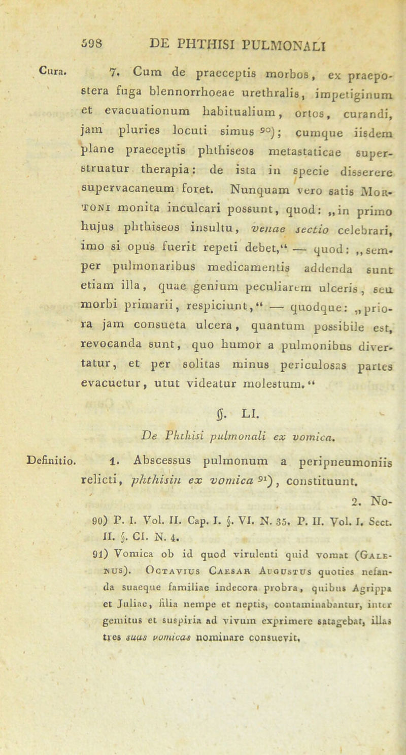 Cura. Definitio. 7. Cum de praeceptis morbos, ex praepo- stera fuga blennorrhoeae urethralis, impetiginum et evacuationum habitualium, ortos, curandi, jam pluries locuti simus 9°); cumque iisdem plane praeceptis phthiseos metastaticae super- slruatur therapia: de ista in 6pecie disserere supervacaneum foret. Nunquam vero satis AIor- toni monita inculcari possunt, quod: „in primo hujus phthiseos insultu, venae sectio celebrari, imo si opus fuerit repeti debet,“ — quod: „sem- per pulmonaribus medicamentis addenda sunt etiam illa, quae genium peculiarem ulceris, seu morbi primarii, respiciunt,“ — quodque: „ prio- ra jam consueta ulcera, quantum possibile est, revocanda sunt, quo humor a pulmonibus diver- tatur, et per solitas minus periculosas partes evacuetur, utut videatur molestum.“ S- LI. De Phthisi pulmonali ex vomica. 1. Abscessus pulmonum a peripneumoniis relicti, phthisiu ex vomica91'), constituunt. 2. No- 90) P. I. Vol. II. Cap. I. §. VI. N. 35. P. II. Vol. I. Sect. II. §. CI. N. 4. 91) Vomica ob id quod virulenti quid vomat (Galb- inus). Octavius Caesak Aiqustus quoties nefan- da suaeque familiae indecora probra, quibus Agrippa et Juliae, filia nempe et neptis, contaminabantur, inter gemitus et suspiria ad vivum exprimere satagebar, illas tres suas vomicas nominare consuevit.