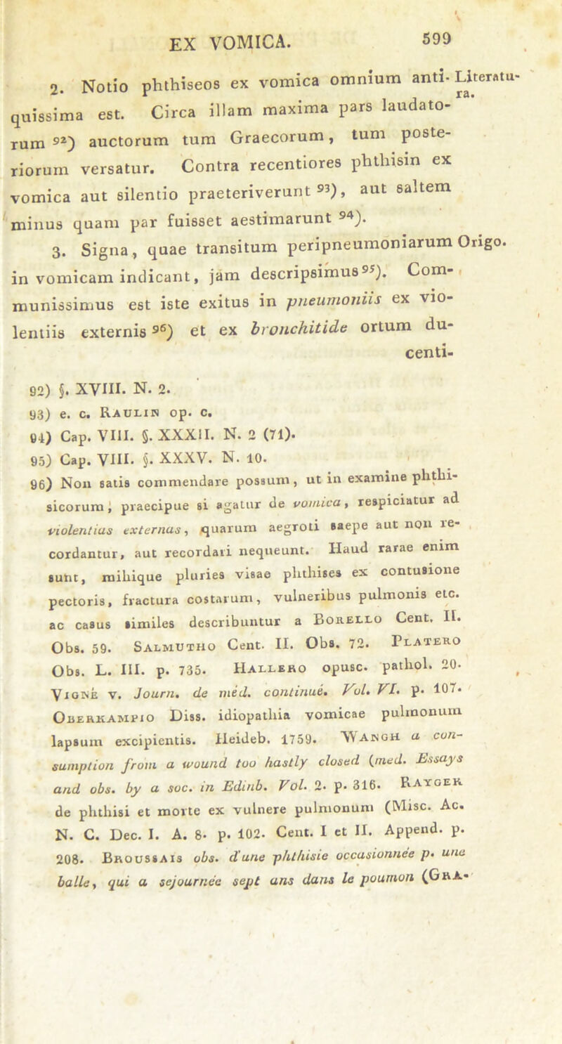 2. Notio phthiseos ex vomica omnium anti- Literatu quissima est. Circa illam maxima pars laudato- rum 9Z) auctorum tum Graecorum, tum poste- riorum versatur. Contra recentiores phtliism ex vomica aut silentio praeteriverunt 53), aut saltem minus quam par fuisset aestimarunt 9^). 3. Signa, quae transitum peripneumoniarum Origo, in vomicam indicant, jam descripsimus95). Com- munissimus est iste exitus in pneumoniis ex vio- lentiis externis96) et ex bronchitide ortum du- centi- 92) $. XVIII. N. 2. 93) e. c. Raulin op. c. 91) Cap. VIII. §. XXXII. N. 2 (71). 95) Cap. VIU. §. XXXV. N. 10. 96) Non satis commendare possum, ut in examine phthi- sicorum , praecipue si agatur de vomica, respiciatur ad violentias externas, quarum aegTOti saepe aut non re- cordantur, aut recordati nequeunt. Haud rarae enim sunt, miliique pluries visae phthises ex contusione pectoris, fractura costarum, vulneribus pulmonis etc. ac casus similes describuntur a Borello Cent. II. Obs. 59. Salmutho Cent. II. Obs. 72. Platero Obs. L. III. p. 735. Hailsho opusc. pathol. 20- Vigine v. Journ. de med. continue. VjL. VI. p. 107. Oeerkameio Diss. idiopathia vomicae pulmonum lapsum excipientis, lieideb. 1759. 'Wajngh a con- sumption froni a wound too hastly closed (med. Essays and obs. by a soc. in Edmb. Vol. 2- p. 316. Raygek de phthisi et morte ex vulnere pulmonum (Misc. Ac. N. C. Dec. I. A. 8- p. 102. Cent. I et II. Append. p. 208. Broussais obs. dane phthisie occasionnee p. una balle, qui a sejourr.ee sept ans dans le pournon (GrA-