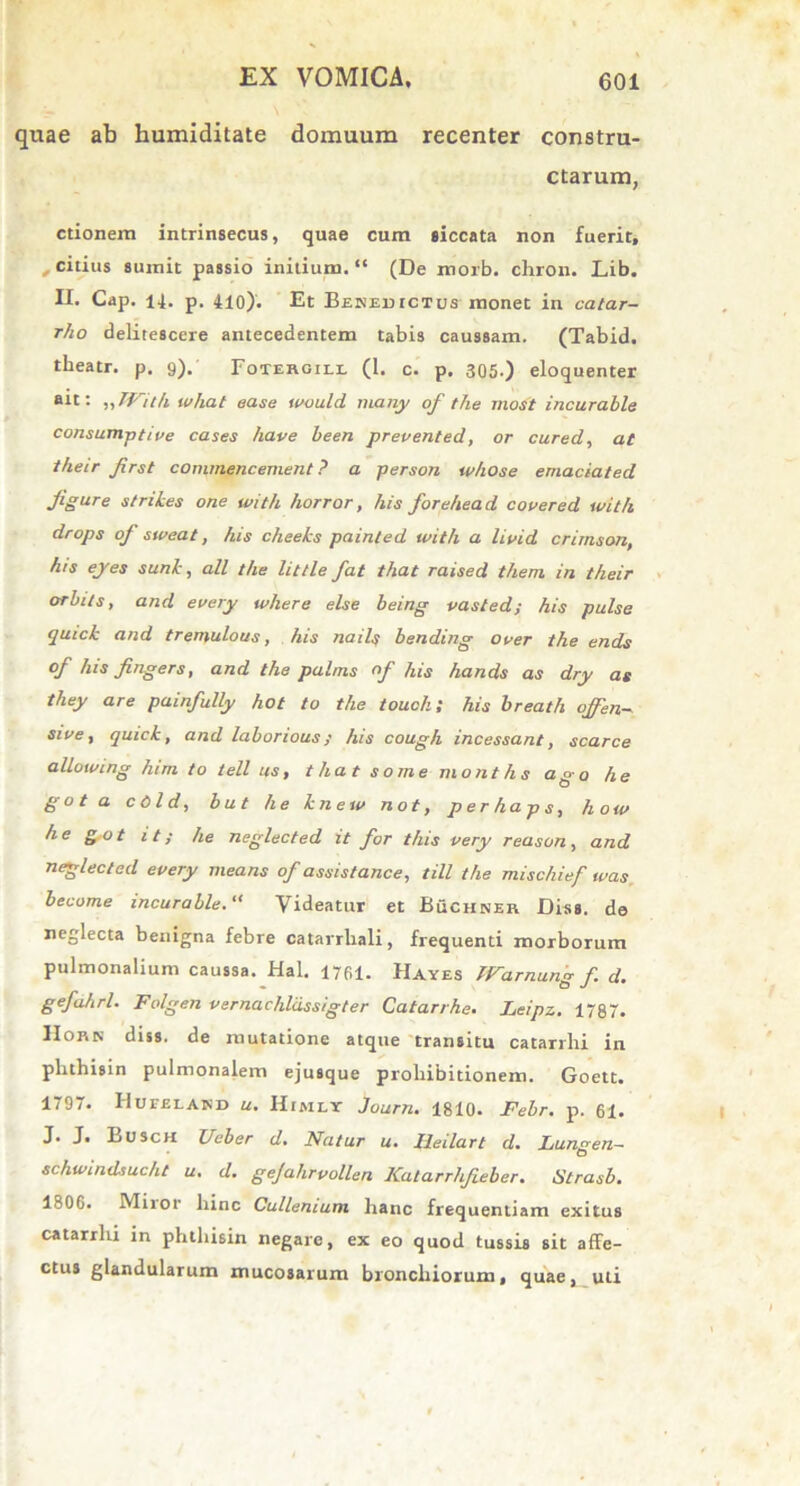 quae ab humiditate domuum recenter constru- ctarum, ctionem intrinsecus, quae cum siccata non fuerit, , citius sumit passio initium. “ (De morb. chron. Lib. II. Cap. 14. p. 410). Et Benedictus monet in catar- rho delitescere antecedentem tabis caussam. (Tabid. theatr. p. 9). Fotergill (1. c. p. 305.) eloquenter ait: ,, With what ease would many of the most incurable consumptive cases have been prevented, or cured, at their first commencement ? a person w/iose emaciated figar e strihes one with horror, his forehead covered with drops of sweat, his cheeks painled with a livid crirnson, his ejes sunt, ali the little fat that raised them in their orbils, and every where else being vasted; his pulse qutck and tremulous, his nails bending over the ends of his fingers, and the palms of his hands as dry as they are painfully hot to the touchl his breath oJfen- stve, quick, and laborious; his cough incessant, scarce allotving him to teli as, that some months ago he g o t a c 01 d, b u t he kn e iv not, p e r ha p s, h ow he got it; he neglected it for this very reason, and neglected every means of assistance, till the mischief tvas become incurableVideatur et Buchner Diss. de neglecta benigna febre catarrliali, frequenti morborum pulmonalium caussa. Hal. 1761. Hayes Warnung f d. gefahrl. Folgen vernachldssigter Catarrhe. Leipz. 1787. Horn diss. de mutatione atque transitu catarrlii in phthisin pulmonalem ejusque prohibitionem. Goett. 1797. Hufeland u. Himly Journ. 1810. Febr. p. 61. Eusch Ucber d. Natur u. Ileilart d• Lun^en^ O schwindsucht u. d. gejahrvollen Katarrlifieber. Strasb. 1806. Miior hinc Cullenium hanc frequentiam exitus catarrlii in phthisin negare, ex eo quod tussis sit affe- ctus glandularum mucosarum bronchiorum, quae, uti