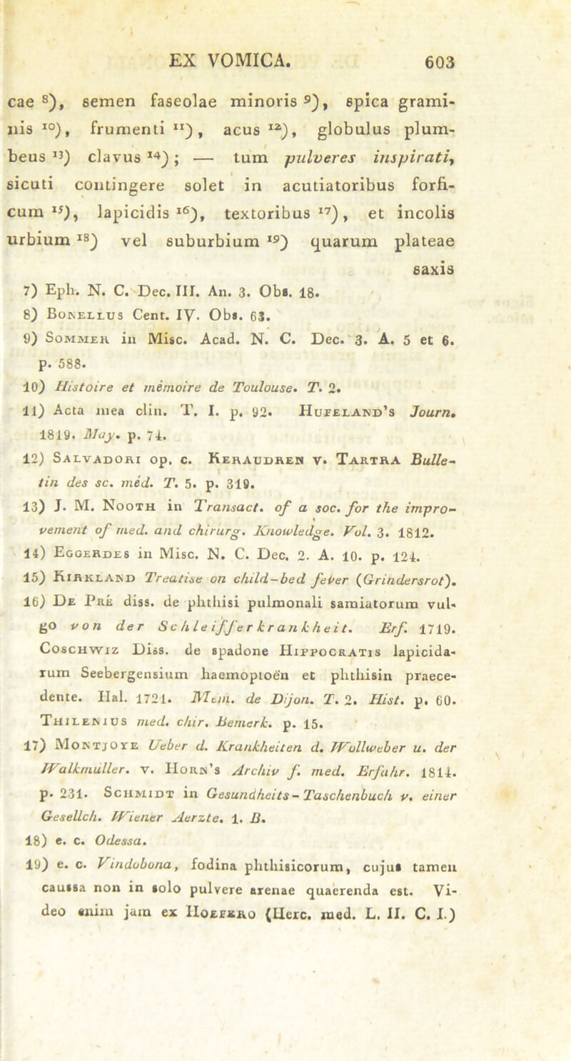 cae s), semen faseolae minoris 9), spica grami- nis I0), frumenti JI) , acus I2), globulus plum- beus 13) clavus 14); — tum pulveres inspirati, sicuti contingere solet in acutiatoribus forfi- cum I5), lapicidis16), textoribus17), et incolis urbium IS) vel suburbium I9) tjuarum plateae saxis 7) Epii. N. C. Dec. III. An. 3. Oba. 18. 8) Boselius Cent. IV. Oba. 63. 9) Sommeh in Misc. Acad. N. C. Dec. 3. A. 5 et 6. p. 588. 10) Histoire et inemoire de Toulou.se* T. 2. 11) Acta mea clin. T. I. p. 92. HurELANn’s Journ. 1819. May. p. 74. 12) Saivadobi op. c. Keraudrem v. Tarira Bullo- tin des sc. med. T. 5. p. 319. 13) J. M. Nooth in Transact. of a soc. for the impro- t vernent of med. and chirurg. Knowledge. Vol. 3. 1812. 14) Egoerdes in Misc. N. C. Dec. 2. A. 10. p. 124. 15) Rirklajsd Treatise on child—bed fePer (Grindersrot). 16) De Pre diss. de phthisi pulmonali samiatorum vul- go von der S c /1 le iffer k r an k h ei t. Erf 1719. Coschwiz Diss. de spadone Hippocratis lapicida- rum Seebergensium haemoptoen et phthisin praece- dente. Ilal. 1721. Meni, de Dijon. T. 2. Hist. p. 60. Thiienids med. c/iir. Hemerk. p. 15. 17) MoktjOye Beber d. lCrankheiten d. JVcdlweber u. der JValkmiiller. v. Horn’s Arc/uv f med. Erfahr. 1814. p. 231. Schmidt in Gesundheits- Taschenbuc/i v. einer Gesellc/i. Wiener Aer z te. 1. B. 18) e. c. Odessa. 19) e. c. Vindobona, fodina phthisicorum, cujut tamen cauasa non in aolo pulvere arenae quaerenda est. Vi- deo enim jam ex IIoepxro {Here. med. L. II. C. I.)