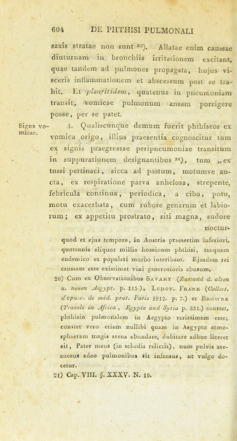 saxis stratae non sunt 20). Allatae enim caussae diuturnam in bronchiis irritationem excitant, quae tandem ad pulmones propagata, hujus vi- sceris inflammationem et abscessum post se tra- hit, Et pleuritidem, quatenus in pneumoniam transit, vomicae pulmonum ansam porrigere posse, per se patet. Signa vo- 4- Qualiscunque demum fuerit phthiseos ex micae. . . vpmica origo, ulius praesentia cognoscitur tum ex signis praegressae peripneumoniae transitum in suppurationem designantibus21), tum „ ex tussi pertinaci, sicca ad pastum, motumve au- cta, ex respiratione parva anhelosa, strepente, febricula continua, periodica, a cibo, potu, motu exacerbata, cum rubore genarum et labio- rum ; ex appetitu prostrato, siti magna, sudore noctur- quod et ejus tempore, in Austria praesertim inferiori, quotannis aliquot millia liominum phthisi, tanquam endemico et populari morbo interibant. Ejusdem rei caussam esse existimat vini generosioris abusum, 20) Cum ex Observationibus Savary (Zustarid d. alten u. neuen Aegypt. p. 115), Ludov. FraTsk (Coliect. diopusc. de med. prat. Paris 1812. p. 7.) et Bhowhe (Travels in Africa, Egypte and Syria p. 331.) constet, phtliisin pulmonalem in Aegypto rarissimam esse; constet vero etiam nullibi quam in Aegypto atmo- sphaeram magis arena abundare, dubitare adhuc liceret ait, Pater meus (in schedis relictis), num pulvis are- naceus adeo pulmonibus sit infensus, ut vulgo do- cetur. 21) Cap. VIII. §. XXXV- N. 10.