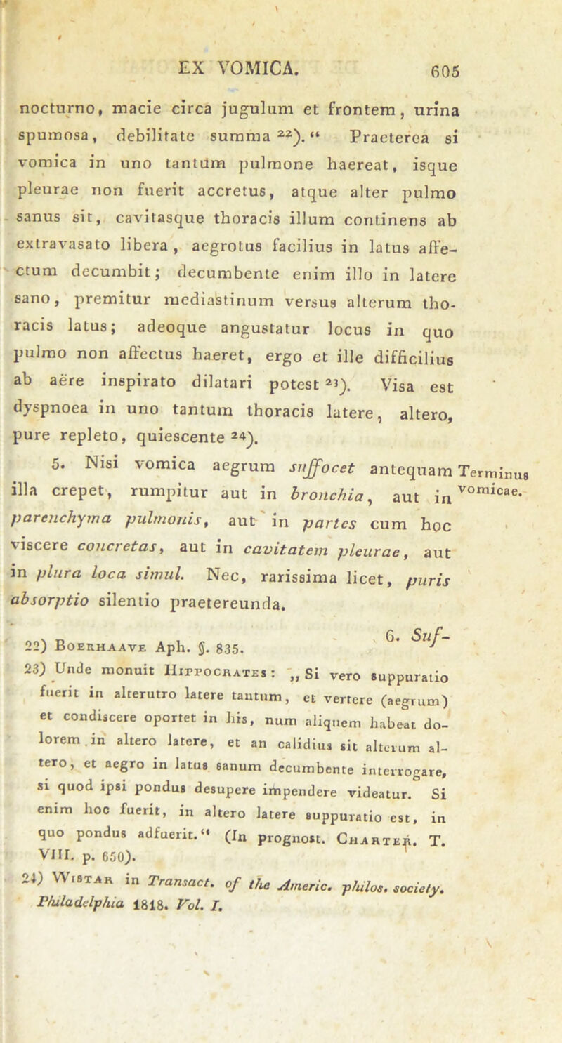 nocturno, macie circa jugulum et frontem, urina spumosa, debilitate summa22). “ Praeterea si vomica in uno tantum pulmone haereat, isque pleurae non fuerit accretus, atque alter pulmo sanus sit, cavitasque thoracis illum continens ab extravasato libera , aegrotus facilius in latus affe- ctum decumbit; decumbente enim illo in latere sano, premitur mediastinum versus alterum tho- racis latus; adeoque angustatur locus in quo pulmo non affectus haeret, ergo et ille difficilius ab aere inspirato dilatari potest *i). Visa est dyspnoea in uno tantum thoracis latere, altero, pure repleto, quiescente 24). 5. Nisi vomica aegrum suffocet antequam Terminus illa erepet, rumpitur aut in bronchia, aut in vor»icae. parenchyma pulmonis, aut in partes cum hoc ■viscere concretas, aut in cavitatem pleurae, aut in plura loca simul. Nec, rarissima licet, puris absorptio silentio praetereunda. 22) Boerhaave Aph. §. 835. 23) Unde monuit Hippocrates: „ Si vero suppuratio fuerit in alterutro latere tantum, et vertere (aegrum) et condiscere oportet in his, num aliquem habeat do- lorem, in altero latere, et an calidius sit alterum al- tero, et aegro in fatus sanum decumbente interrogare, si quod ipsi pondus desupere impendere videatur. Si enim hoc fuerit, in altero latere suppuratio est, in quo pondus adfuerit. “ (In prognost. Chartee. T. VIII. p. 650). V\ istar m Transact. of the Americ. philos. society. r/uladclp/ua 1818. Vol. I. \