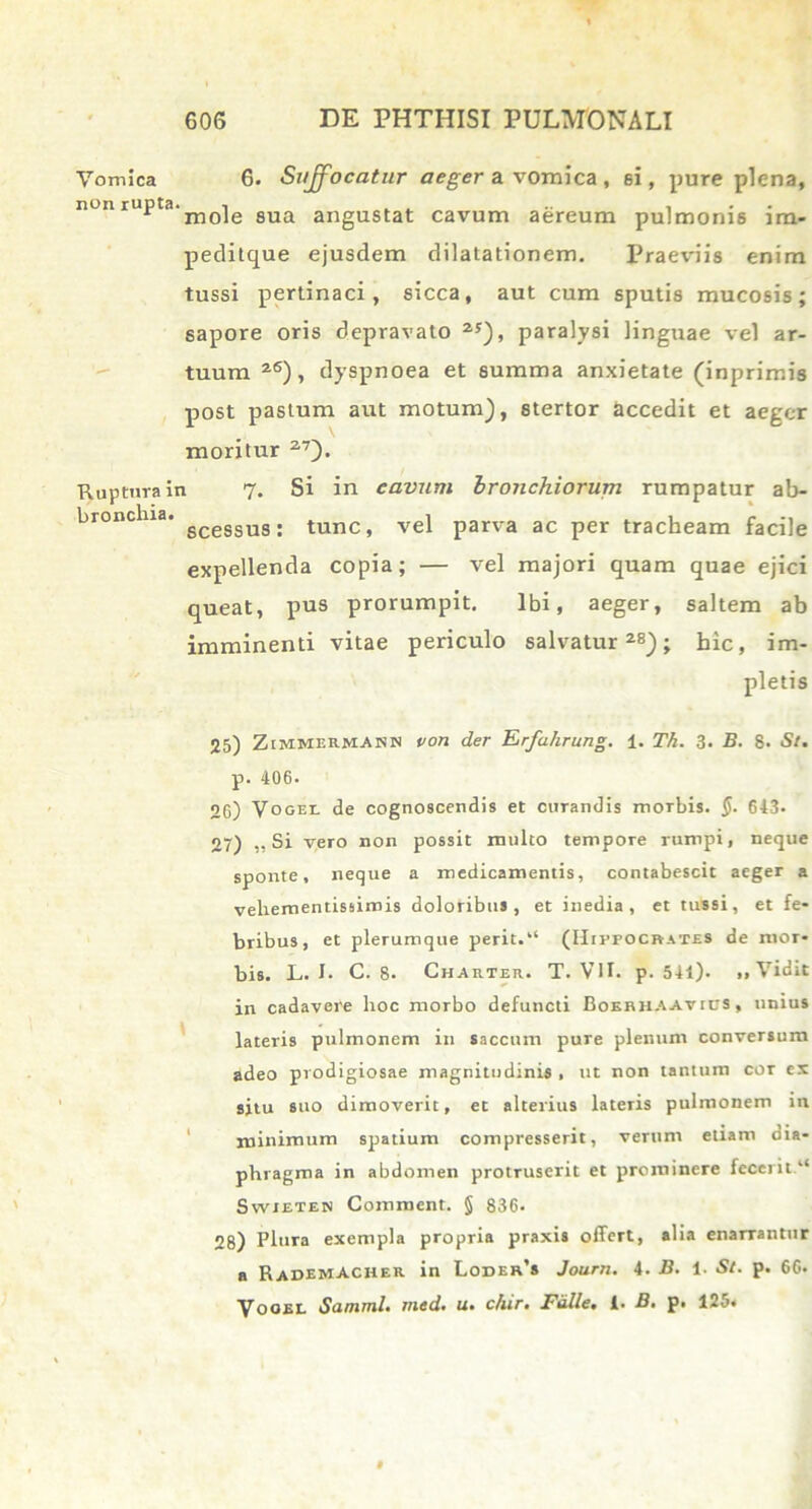 Vomica non rupta. Ruptura ii bronchia. 6. Suffocatur aeg-er a vomica, ei, pure plena, mole sua angustat cavum aereum pulmonis im- peditque ejusdem dilatationem. Praeviis enim tussi pertinaci, sicca, aut cum sputis mucosis; sapore oris depravato 25), paralysi linguae vel ar- tuum 26), dyspnoea et summa anxietate (inprimis post pastum aut motum), stertor accedit et aeger moritur 27). i 7. Si in cavum bronchiorum rumpatur ab- scessus: tunc, vel parva ac per tracheam facile expellenda copia; — vel majori quam quae ejici queat, pus prorumpit. Ibi, aeger, saltem ab imminenti vitae periculo salvatur28); hic, im- pletis 25) Zimmermasn von der Erfahrung. 1. Th. 3. B. 8. St. p. 406. 26) Vogei. de cognoscendis et ciiTandis morbis. §. 643. 27) ,, Si vero non possit multo tempore rumpi, neque sponte, neque a medicamentis, contabescit aeger a veliementissimis doloribus, et inedia, et tussi, et fe- bribus, et plerumque perit.“ (Hippocrates de mor- bis. L. I. C. 8. Charter. T. VII. p. 541). ,, Vidit in cadavere hoc morbo defuncti Bokbhaavics , unius lateris pulmonem in saccum pure plenum conversum adeo prodigiosae magnitudinis , ut non tantum cor ex situ suo dimoverit, et alterius lateris pulmonem in minimum spatium compresserit, verum etiam dia- phragma in abdomen protruserit et prominere fecerit.1* Swieten Comnient. § 836. 28) Plura exempla propria praxis offert, alia enarrantur a RademACHer in Loder’s Journ. 4. B. 1. St. p. 66. Vooel Samml. med. u. chir. Falle, i. B. p. 125.