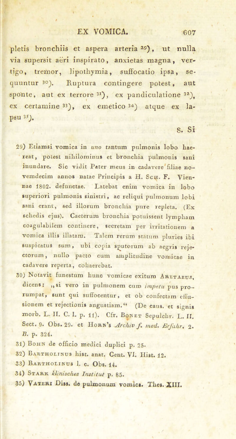 pletis bronchiis et aspera arteria 2S), ut nulla via supersit aeri inspirato, anxietas magna, ver- tigo, tremor, lipothymia, suffocatio ipsa, se- quuntur 30). Ruptura contingere potest, aut sponte, aut ex terrore 31), ex pandiculatione 3Z\ ex certamine 33), ex emetico 34) atque ex la- psu 35). 8. Si 29) Etiamsi vomica in uno tantum pulmonis lobo hae- reat, potest nihilominus et bronchia pulmonis sani inundare. Sic vidit Pater meus in cadavere'filiae no- vemdecim annos natae Principis a H. Sch. F. Vien- nae 1802. defunctae. Latebat enim vomica in lobo superiori pulmonis sinistri, ac reliqui pulmonum lobi sani erant, sed illorum bronchia pure repleta. (Ex schedis ejus). Caeterum bronchia potuissent lympham coagulabilem continere, secretam per irritationem a vomica illis illatam. Talem rerum statum pluries ibi suspicatus sum, ubi copia sputorum ab aegris reje- ctorum , nullo pacto cum amplitudine vomicae in cadavere reperta, cohaerebat. 30) Notavit funestum hunc vomicae exitum Aretaeus, dicens: „si vero in pulmonem cum impetu pus pro- rumpat, sunt qui suffocentur, et ob confectam effu- sionem et rejectionis angustiam.” (De caus. et signis morb. L. II. C. I. p. n). Cfr. Boket Sepulchr. L. N. Sect. 9. Obs. 29. et I1orn’s Archiv f med. Erfahr. 2. 73. p. 324. 31) Bohn de officio medici duplici p. 25. 32) Bartholinus lxist. anat. Cent. VI. Ilist. 12. 33) Bartholinus 1. c. Obs. 14. 34) Stark klinisc/ies Institut p. 85. 35) Vateri Diss. de pulmonum vomici. Thes. XIII.