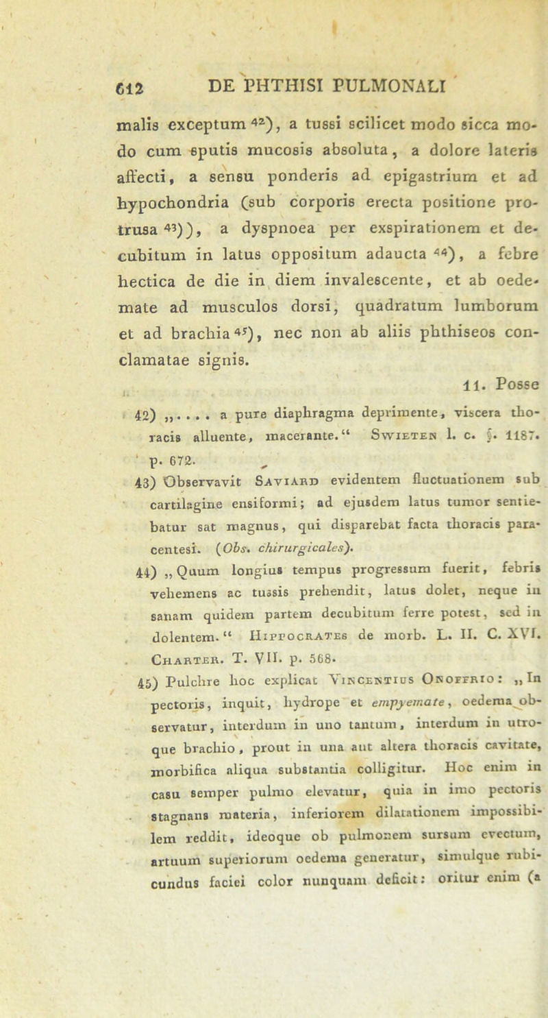 malis exceptum 4Z), a tussi scilicet modo sicca mo- do cum sputis mucosis absoluta, a dolore lateris affecti, a sensu ponderis ad epigastrium et ad hypochondria (sub corporis erecta positione pro- trusa43)), a dyspnoea per exspirationem et de- cubitum in latus oppositum adaucta44), a febre hectica de die in diem invalescente, et ab oede- mate ad musculos dorsi, quadratum lumborum et ad bracbia45), nec non ab aliis phthiseos con- clamatae signis. 11. Posse 42) . . . a pure diaphragma deprimente, viscera tho- racis alluente, macerante. Swiexes 1. c. f. 1187. ' p. 672. 43) Observavit Saviard evidentem fluctuationem sub cartilagine ensiformi; ad ejusdem latus tumor sentie- batur sat magnus, qui disparebat facta thoracis para- centesi. {Gbs. chirurgicales). 44) „Quum longius tempus progressum fuerit, febris vehemens ac tussis prehendit, latus dolet, neque in sanam quidem partem decubitum ferre potest, sed in dolentem. Hirrociiates de morb. L. II. C. XVI. Charte». T. VII. p. 568. 45) Pulchre hoc explicat Yuscentius Okoffrio: „ In pectoris, inquit, hydrope et empyemate, oedema ob- servatur, interdum in uno tantum, interdum in utro- que brachio , prout in una aut altera thoracis cavitate, morbifica aliqua substantia colligitur. Hoc enim in casu semper pulmo elevatur, quia in imo pectoris stagnans materia, inferiorem dilatationem impossibi- lem reddit, ideoque ob pulmonem sursum evectum, artuum superiorum oedema generatur, simulque rubi- cundus faciei color nunquam deficit: oritur enim (a