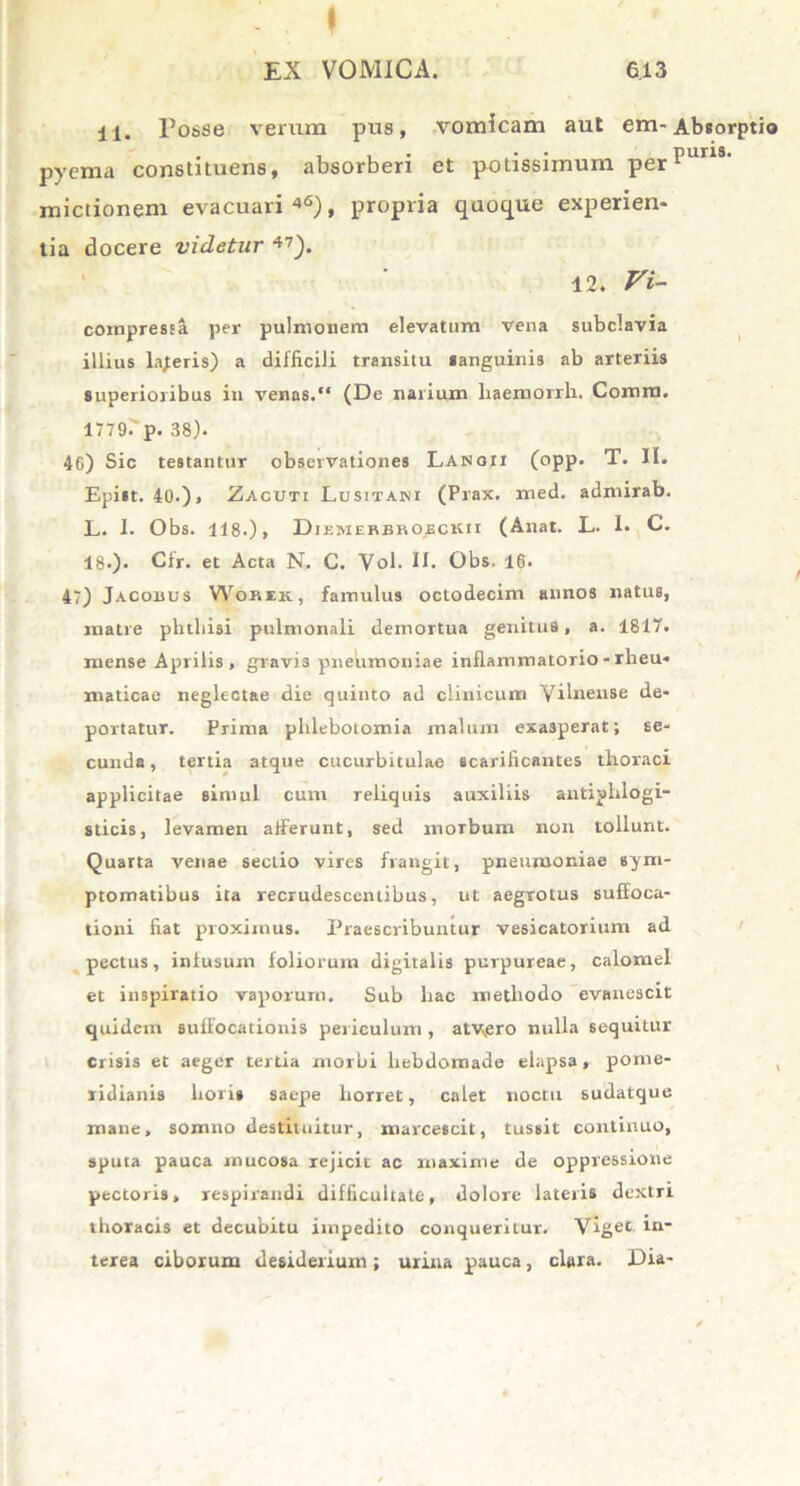 il. Posse verum pus, vomicam aut em-Absorptio pyema constituens, absorberi et potissimum perpuns' mictionem evacuari 46), propria quoque experien- tia docere videtur 47). 12. Vi- compressa per pulmonem elevatum vena subclavia illius lajeris) a difficili transitu sanguinis ab arteriis superioribus in venas. (De narium liaemorrli. Comia. 1779. p. 38). 46) Sic testantur observationes Lanqii (opp. T. II. Epist. 40.), Zacuti Lusitani (Prax. med. admirab. L. I. Obs. 118-)» Diemekbboickii (Anat. L. I. C. 18.). Cfr. et Acta N. C. Vol. II. Obs. 16. 47) Jacoxius Wokek, famulus octodecim annos natus, matre phthisi pulmonali demortua genitus, a. 181“. mense Aprilis, gravi3 pneumoniae inflammatorio - rheu* maticae neglectae die quinto ad clinicum Vilneiise de- portatur. Prima phlebotomia malum exasperat; se- cunda , tertia atque cucurbitulae scarificantes thoraci applicitae simul cum reliquis auxiliis antiplilogi- sticis, levamen afferunt, sed morbum non tollunt. Quarta venae secuo vires frangit, pneumoniae sym- ptomatibus ita recrudescentibus, ut aegrotus suffoca- tioni fiat proximus. Praescribuntur vesicatorium ad pectus, infusum foliorum digitalis purpureae, calomel et inspiratio vaporum. Sub hac methodo evanescit quidem suffocationis periculum, atv.ero nulla sequitur crisis et aeger tertia morbi hebdomade elapsa, pome- , ridianis horis saepe horret, calet noctu sudatque mane, somno destituitur, marcescit, tussit continuo, sputa pauca mucosa rejicit ac maxime de oppressione pectoris, respirandi difficultate, dolore lateris dextri thoracis et decubitu impedito conqueritur. Viget in- terea ciborum desiderium ; urina pauca, clara. Dia-