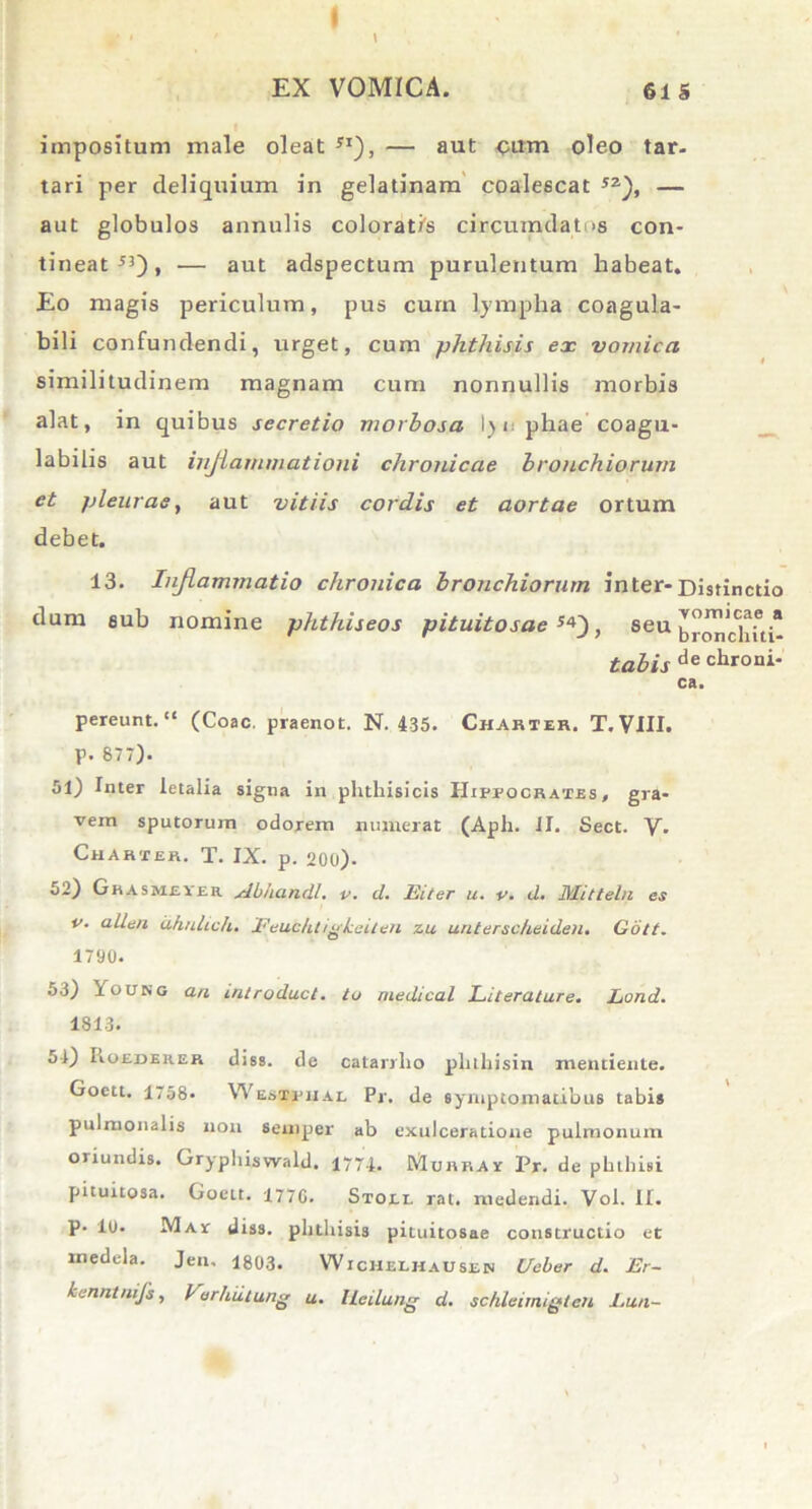 impositum male oleat JI), — aut <;um oleo tar- tari per deliquium in gelatinam coalescat 5Z), — aut globulos annulis coloratis circumdat >s con- tineat 5l) t — aut adspectum purulentum habeat. Eo magis periculum, pus curn lympha coagula- bili confundendi, urget, cum phthisis ex vomica similitudinem magnam cum nonnullis morbis alat, in quibus secretio morbosa 1) i phae'coagu- labitis aut inflammationi chronicae bronchiorum ct pleurae, aut vitiis cordis et aortae ortum debet. 13. Inflammatio chronica bronchiorum inter-Distinctio dum sub nomine phthiseos pituitosae**'), seu br'ondhti- tabis de chroni- ca. pereunt. (Coae, praenot. N. 435. Charter. T.VII1. p. 877). 51) Inter letalia signa in phthisicis Hippocrates, gra- vem sputorum odorem numerat (Aph. II. Sect. Y. Charter. T. IX. p. 200). 52) Ghasmeyer. Abhandl. v. d. Eitcr u. v. d. Mitteln es v. allen ahnlich. Feuc/itigkeiten zu unterscheiden. Golt. 1790. 53) Young an introduci, tu medicat Literature. Lond. 1813. 51) Roeder.br diss. de catarrlio plnhisin mentiente. Goett. 1,58. Westpixai, Pr. de symptomatibus tabis pulmonalis non semper ab exulceratione pulmonum oriundis. Gryphiswald. 1771. Muhray Pr. de phthisi pituitosa. Goett. 1770. Stoei. rat. medendi. Vol. II. p. 10- Mav diss. phthisis pituitosae constructio et rnedela. Jen, 1803. Wichelhausen Ueber d. Er- kenntnijs, Farhulung u. Ueilung d. schleimigtcn Lun-