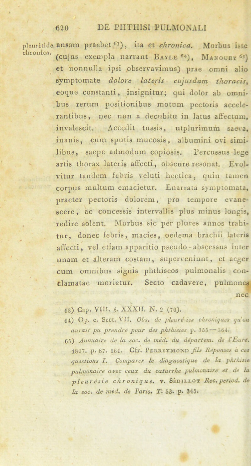 plRUTititle ansam praebet''1), ita et chronica. Morbus iste cluomca. £Cujus exeir,p]a narrant Bayle 64), Manoubi C!) et nonnulla ipsi observavimus) prae omni alio symptomate dolore lateris cujusdam thoracis, eoque constanti, insignitur; qui dolor ab omni- bus rerum positionibus motum pectoris accele- rantibus, nec non a decubitu in latus affectum, invalescit. Accedit tussis, utplurimum saeva, inanis, cum sputis mucosis, albumini ovi simi- libus, saepe admodum copiosis. Percussus lege artis thorax lateris affecti, obscure resonat. Evol- vitur tandem febris veluti hectica, quin tamen corpus multum emacietur. Enarrata symptomata, praeter pectoris dolorem, pro tempore evane- scere, ac concessis intervallis plus minus longis, redire solent. Morbus sic per plures annos trahi- tur, donec febris, macies, oedema brachii lateris affecti, vel etiam apparitio pseudo - abscessus inter unam et alteram costam, superveniunt, et aeger cum omnibus signis phtlxiseos pulmonalis con- clamatae morietur. Secto cadavere, pulmones nec 03) Cap. VIII. $. XXXII. N. 2 (70). 61) Op. C. Sect. VII. Obs. de plcure ics chroniqu.eS queii aurail pu prendre puur des p/it/iisies p. 355—jbi- 05) Annuaire de la soc. de med. du departeni. de l'Eure. 1807. p. 87. 161. Cfr. Peiirevmo»u jils Reponses a ces questione I. Comparer le diagnostique de la phltuue pulmonaire avec ceux du catarrhe pulnwnaire et de la pleuresie c/ironique. v. Sedillot Rec. period. de la soc. de med. de Faris. T. 53* p* 345.