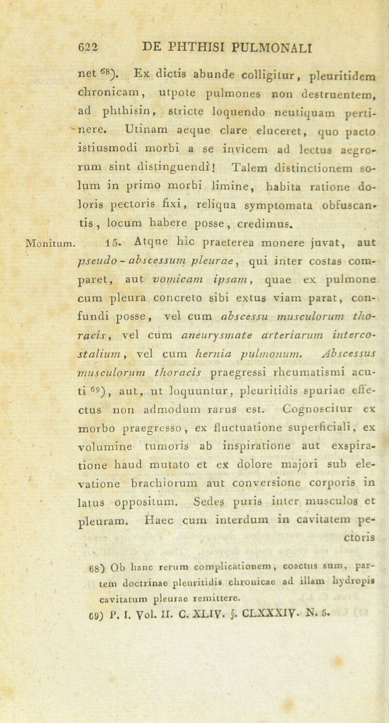 Monitum. net6*5). Ex dictis abunde colligitur, pleuritidem chronicam, utpote pulmones non destruentem, ad phlhisin, stricte loquendo neutiquam perti- nere. Utinam aeque clare eluceret, quo pacto istiusmodi morbi a se invicem ad lectus aegro- rum sint distinguendi! Talem distinctionem so- lum in primo morbi limine, habita ratione do- loris pectoris fixi, reliqua symptomata obfuscan» tis , locum habere posse, credimus. 15. Atque hic praeterea monere juvat, aut pseudo - abscessum pleurae, qui inter costas com- paret, aut vomicam ipsam, quae ex pulmone cum pleura concreto sibi extus viam parat, con- fundi posse, vel cum abscessu musculorum tho- racis , vel cum aneurysmate arteriarum interco- stalium , vel cum hernia puhuonum. Abscessus musculorum thoracis praegressi rheumatismi acu- ti 69), aut, ut loquuntur, pleuritidis spuriae efte- ctus non admodum rarus est. Cognoscitur ex morbo praegresso, ex fluctuatione superficiali, ex volumine tumoris ab inspiratione aut exspira- tione haud mutato et ex dolore majori sub ele- vatione brachiorum aut conversione corporis in latus oppositum. Sedes puris inter musculos et pleuram, tlaec cum interdum in cavitatem pe- ctoris 68} Ob hanc rerum complicationem, coactus sum, par- tem doctrinae pleuritidis chronicae ad illam hydropis cavitatum pleurae remittere. G9) i\ I. Vol. II. c. XLIV. §■ CLXXXIV■ N. 5.