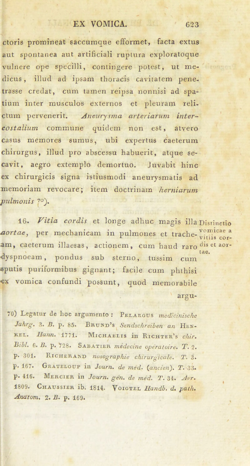 ctoris promineat saccumque eflformet, facta extus aut spontanea aut artificiali ruptura exploratoque vulnere ope specilli, contingere potest, ut me- dicus, illud ad ipsam thoracis cavitatem pene- trasse credat, cum tamen reipsa nonnisi ad spa- tium inter musculos externos et pleuram reli- ctum pervenerit. Aneurysma arteriarum inter- costalium commune quidem non est, atvero casus memores sumus, ubi expertus caeterum chirurgus, illud pro abscessu habuerit, atque se- cavit, aegro extemplo demortuo. juvabit hinc ex chirurgicis signa istiusmodi aneurysmatis ad memoriam revocare; item doctrinam herniarum pulmonis 7°). 16. Vitia cordis et longe adhuc magis illa Distinctio jxortae, per mechanicam in pulmones et trache- a am, caeterum illaesas, actionem, cum haud raro dis et aor' ' tae. ■dyspnoeam, pondus sub sterno, tussim cum «putis puriformibus gignant; facile cum phthisi ■ex vomica confundi possunt, quod memorabile ' argu- 70) Legatur de hoc argumento : Pelajigus medicinische Ja.hrg. 3. B. p. 85. Brund’s Sendschreiben an Hen- kex.. Ilann. 1771. Michaeets in R.ichter’s chir. liibl. fi. 13. p. 728. Sabatier midecine operaioire. T. 2. p. 301. PiICHeRAind nusographie chirurgicale. ’1\ 3. p. 167. Grateloup in Juurn. de med. {ancien). T. 33. p. 416. Mercier in Journ. gen. de med. 7\ 34. Aur. I 1809. Ciiaussier ib. 1814. Voictel Handb. d. path. Anatom. 2. B. p. 169.