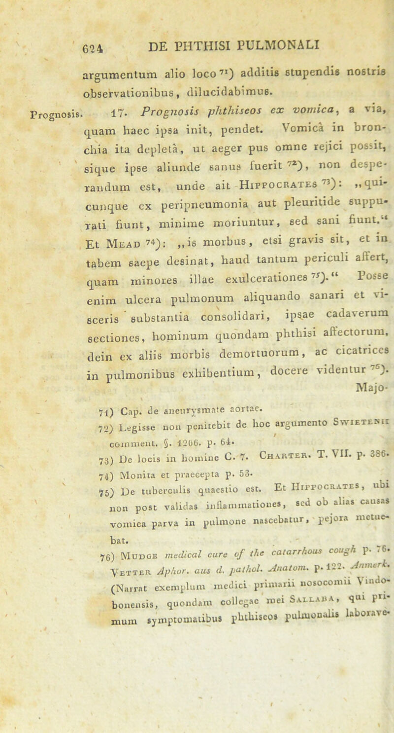 Prognosis. t ' argumentum alio loco71) additis stupendis nostris observationibus, dilucidabimus. 17. Prognosis phtliiseos ex vomica, a via, quam haec ipsa init, pendet. Vomica in bron- chia ita depleta, ut aeger pus omne rejici possit, sique ipse aliunde sanus fuerit72), non despe- randum est, unde ait Hippocrates ,3): T13' cunque ex peripneumonia aut pleuritide suppu- rati fiunt, minime moriuntur, sed sani fiunt. ‘ Et Mead 74): ,,is morbus, etsi gravis sit, et in tabem saepe desinat, haud tantum periculi afiert, quam minores illae exulcerationes75).11 Posse enim ulcera pulmonum aliquando sanari et v i- sceris substantia consolidari, ipsae cadaverum sectiones, hominum quondam phthisi affectorum, dein ex aliis morbis demortuorum, ac cicatrices in pulmonibus exhibentium, docere videntur -). IVlajo- 71) Gap. de aneurysmate aortae. 72) Legisse non penitebit de hoc argumento Swieteh.i comment. §. 1206. p. 64« 73) De locis in homine C. 7. Chartea. T. VII. p. 386. 74) Monita et praecepta p. 53- ?5) De tuberculis quaestio est. Et Hippocrates , ubi non post validas inflammationes, sed ob alias causas vomica parva in pulmone nascebatur, pejora meti bat. 76) Mudge medical cure of the catarrhous cough p. TC. Vetter Aphor. aus d. pathol. Anatom. p. 122. Anmerk. (Narrat exemplum medici primarir nosocomii Vmdo- bonensis, quondam collegae mei Sallaua, qui pri- mum symptomatibus phthiseos pulmonalis laborave-