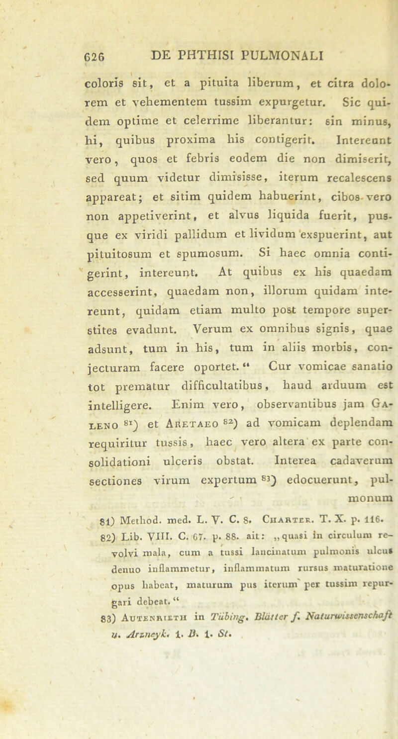 I coloris sit, et a pituita liberum, et citra dolo- rem et vehementem tussim expurgetur. Sic qui- dem optime et celerrime liberantur: 6in minus, hi, quibus proxima his contigerit. Intereant vero, quos et febris eodem die non dimiserit, sed quum videtur dimisisse, iterum recalescens appareat; et sitim quidem habuerint, cibos-vero non appetiverint, et alvus liquida fuerit, pus- que ex viridi pallidum et lividam exspuerint, aut pituitosum et spumosum. Si haec omnia conti- gerint, intereunt. At quibus ex his quaedam accesserint, quaedam non, illorum quidam inte- reunt, quidam etiam multo post tempore super- stites evadunt. Verum ex omnibus signis, quae adsunt, tum in his, tum in aliis morbis, con- jecturam facere oportet. “ Cur vomicae sanatio tot prematur difficultatibus, haud arduum est intelligere. Enim vero, observantibus jam Ga- leno 8i) et Aretaeo 82) ad vomicam deplendam requiritur tussis, haec vero altera ex parte con- solidationi ulceris obstat. Interea cadaverum sectiones virum expertum 83) edocuerunt, pul- monum 81) Method. med. L. V. C. 8. Chartee. T. X. p. 116. 82) Lib. VIII. C. G7. p. 88. ait: „quasi in circulum re- volvi mala, cum a tussi lancinatum pulmonis ulcus denuo inflammetur, inflammatum rursus maturatione opus habeat, maturum pus iterum per tussim repur- gari debeat. “ 83) Autenrieth in Tiibing, Bldttcr f. Naturwissenschaft U. Arz.nr.yk, 1. Ii. 1. St,