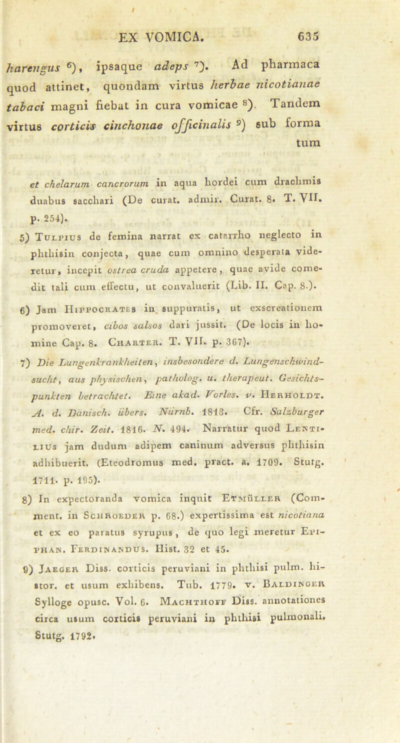 harcngus 6), ipsaque adeps 7). Ad pharmaca quod attinet, quondam virtus herbae nicotianae tabaci magni fiebat in cura vomicae s). Tandem virtus corticis cinchouae ojjicinalis 9) sub forma tum et chelarum cancrorum in aqua hordei cum drachmis duabus sacchari (De curat, admir. Curat. 8« T. VII» p. 254). 5) Tulpjus de femina narrat cx catarrho neglecto in phthisin conjecta, quae cum omnino desperaia vide- retur, incepit ostrea cruda appetere, quae avide come- dit tali cum effectu, ut convaluerit (Lib. II. Cap. 8.). 6) Jam Hippocrates in suppuratis, ut exscreationem promoveret, cibos salsos dari jussit. (De locis in ho- mine Cap. 8. Charter. T. Vlh p- 367). 7) Die Lungenkrankheiten, insbesondere d. Lungenschwind- sucht, aus physischen, patholog. u. therapeut. Gesichts- punkten betrachtet. Eine akad. Vorles. v. IIerhoiot. A. d. Danisch. ubers. Nurnb. 1813. Cfr. Salzburger med. chir. Zeit. 1816. N. 494. Narratur quod Lenti- eius jam dudum adipem caninum adversus phihisin adhibuerit. (Eteodromus med. pract. a. 1709. Stutg. 1711. p. 195). 8) In expectoranda vomica inquit Etmuller (Com- ment. in Schroeder p. 68.) expertissima est nicotiana et ex eo paratus syrupus , de quo legi meretur Epi- phan. Ferdinandus. Ilist. 32 et 45. 9) Jaeger Diss. corticis peruviani in phthisi pulm. hi- stor. et usum exhibens. Tub. 1779. v. Baldinger Sylloge opusc. Vol. 6. Machthoep Diss. annotationes circa usum corticis peruviani i» phthisi pulmonali. Stutg. 1792.