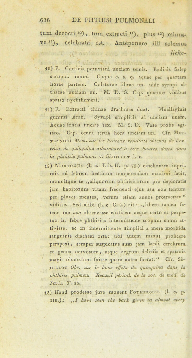 tum decocti IO), tum extracti n), plus 12) minus- ve I3), celebrata est. Anteponere illi solemus liche- 10) R. Corticis peruviani unciam semis. Piadicis Salep scrupul. unum. Coque c. 8. q. aquae per quartam liorae partem. Colaturae librae un. adde svrupi al- thaeae unciam un. M. D. S. Cap. quatuor vicibus apatio nycluhemeTi. i \ 11) R. Extracti cliinae drachmas duas. Mucilaginis gunimi Arab. Syrupi simplicis aa unciam unam. Aquae fontis uneia9 sex. M. S. D. Vase probe agi- tato. Cap. omni tertia hora unciam un. Cfr. Met- tCERXictl Mem. sur les heureux resultats obtemis de lex- trait de quinquina adininislre a tres hautes aoses dans la phlhisie pulr/ion. v. Sedit-LOT 1. c. 12) Mortonus (1. c. Lib. II. p. 75.) cinchonam inpri- mis ad febrem heCticam temperandam maximi facit, monuitque se „aliquorum phthisicorum pro deploratis jam habitorum vitam frequenti ejus usu non tantum per plures menses, verum etiam annos protractam “ vidisse. Sed alibi (1. c. C. S-) ait: „ libere tamen fa- teor me non observasse corticem aeque certo et perpe- tuo in febre phthisica intermittente scopum suum at- tigisse, ac in intermittente simplici a mera morbida sanguinis diathesi orta: ubi autein minus pioficcre perspexi, eemper suspicatus sum jam laedi cerebrum et genus nervosum, atque aegrum deliriis et spasmis magis obnoxium fuisse quam antea fuerat. “ Cfr. Se- BtttOT Obs. sur le bons effets da quinquina dans la phthisis pulmont Recueil period. de la soc. de mcd. de Paris. T. 36, 13) Haud prodesse jure monent Fothergill (1. c. p. 310«): „ I have seen the barL giecn in almost erery