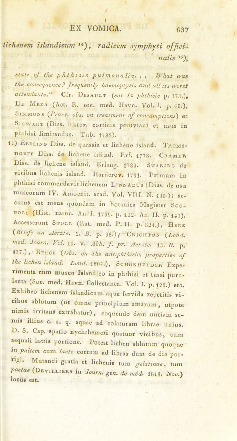 / EX VOMICA. 637 lichenem islandicum 14), radicem symphyti offci- n alis 1S), xtatc cf the phthisis pulmonalis. . . JFhat was the consequence ? frequently haemoptysis and all its iPorst attendants. “ Cfr. Desauet ('sur la phthisie p. 373.), De RIezjV (Act. R. soc. med. Havn. Vol. 1. p. 40.), Simmoevs (Pract. obs. on treatment of consumplions) et Siowaut (Diss. histor. corticis peruviani et usus in phthisi limitandus. Tub. 1782). 14) Ebeliko Diss. de quassia et lichene island. Thoms- doref Diss. de lichene island. Erf. 1778. Cramer Diss. de lichene island. Erlang. 1780. Starinq de viribus lichenis island. Harderov. 1701. Primum in phthisi commendavit lichenem LunnAeus (Diss. de usu muscorum IV. Amoenit. acad. Vol. VIJI. N. 145.); se- cutus est meus quondam in botanica Magister Sco- poli (Ilist. natur. Au. I. 1769. p. 112. An. II. p. 141). Accesserunt Stoll (Rat. med. P. II. p. 324.), Herz (Briefe an Aerzte. 2. B. p. 98.),' 'Chichtos (Lond. med. Journ. Vol. 10. v. Abh. f pr. Aerzte. 13. B. p. 4.j/.), Reece (Obs. on .the anliphthisic. properties of the lichen island. Lond. 184)4-), Schonheydeh Expe- rimenta cum musco Islandico in phthisi et tussi puru- lenta (Soc. med. Havn. Collectanea. Vol. I. p. i20.) etc. Exhibeo lichenem islandicum aqua fervida repetitis vi- cibus ablutum (ut omne principium amarum, utpote nimis irritans extrahatur) , coquendo dein unciam se- nus illius c. s. q. aquae ad colaturam librae unius. D. S. Cap. spatio nychthemeri quatuor vicibus, cum aequali lactis portione. Potest lichen ablutum quoque in pultem cum lacte coctum ad libras duas de dic por- »gi. Mutandi gratia et lichenis tum gelatinae, tum pastae (Deviixiers in Journ. gen. do med. 1818. Noo.) locus est.