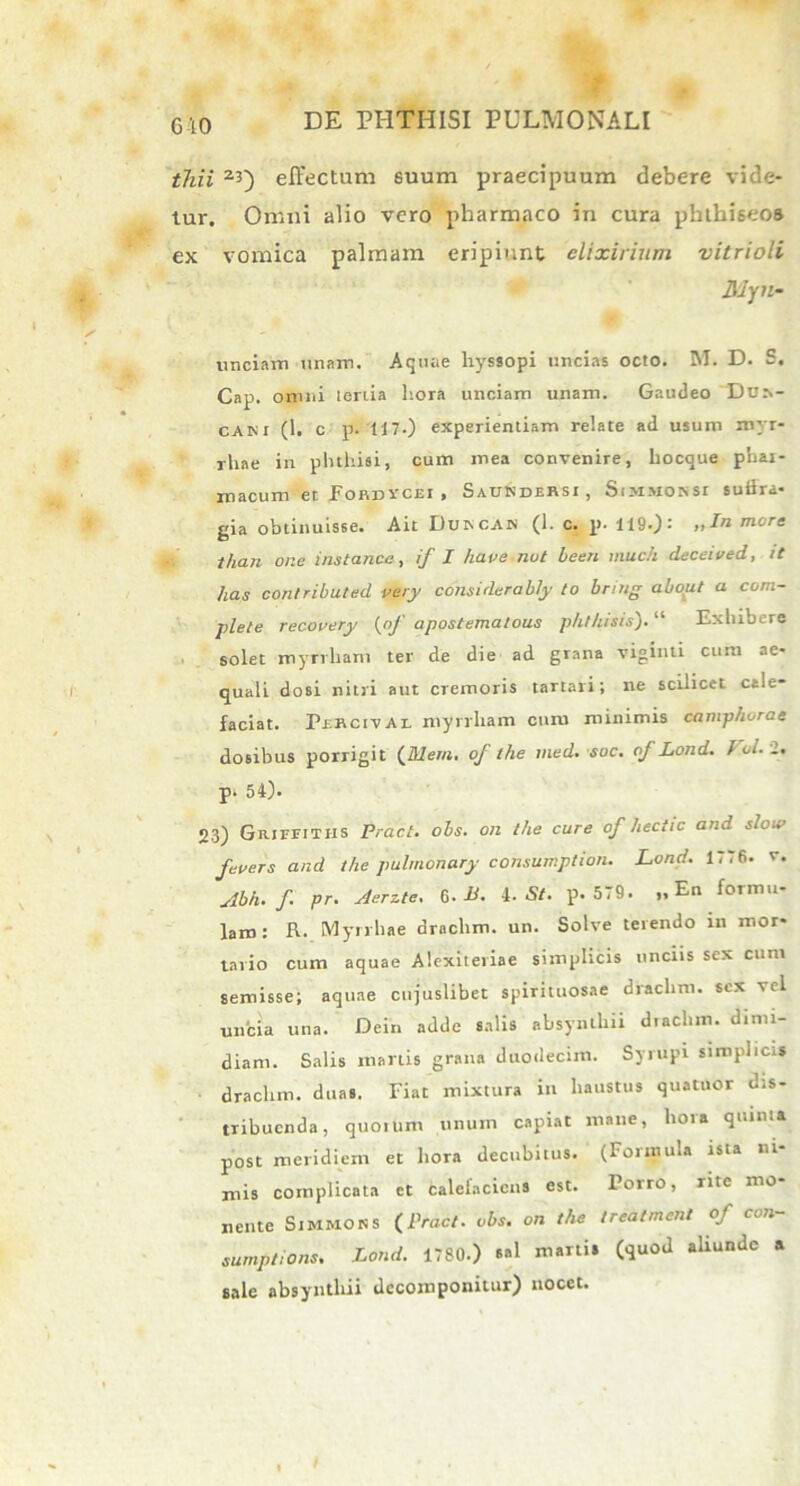 610 thii 23) effectum euum praecipuum debere vide- tur. Omni alio vero pharmaco in cura phthiseos ex vomica palmam eripiunt elixirium vitrioli 3Jyn- unciam tinam. Aquae hyssopi uncias octo. M. D. S. Cap. omni lenia hora unciam unam. Gaudeo Dds- caki (1. c p. 117.) experientiam relate ad usum myr- rhae in phthisi, cum mea convenire, hocque phar- macum et Fohdvcei , Saukdersi , Sm.Moisst suiira* gia obtinuisse. Ait Dukcah (1. c. p. 119.): „Ia mere than one instance, if I have nut been much deceived, it has contributed very considerably lo bnng about a com- plete recovery (of apostematous phthisis). “ Exhibere solet myrvham ter de die ad grana viginti cum ae- quali dosi nitri aut cremoris tartari; ne scilicet cale- faciat. Perci v a i. myrrham cum minimis caniphorae dosibus porrigit ('Jtlem. of the med. soc. of Lond. f ol. 2. p. 54). 23) GiurnTHS Pracl. obs. on the cure of hectic and slou> fevers and the pulmonary consumption. Lond. 1776. v. Abh. f pr. Aerzte. 6. L. 4 .St. p. 579. „ En formu- lam: R. Myrrhae drnchm. un. Solve terendo in mor- tario cum aquae Alexiteriae simplicis unciis sex cum semisse; aquae ctijuslibet spirituosae drachm. sex vel uncia una. Dein adde salis absynthii dtachm. dimi- diam. Salis manis grana duodecim. Syrupi simplicis drachm. duas. Fiat mixtura in haustus quatuor dis- tribuenda, quoium unum capiat mane, hora quinta post meridiem et hora decubitus. (Formula ista ni- mis complicata et calefaciens est. Torro, nte mo- nente Simmoks {Pracl. obs. on the treatment of con- sumptions. Lond. 1780.) sal martis (quod aliunde a sale absynthii decomponitur) nocet.