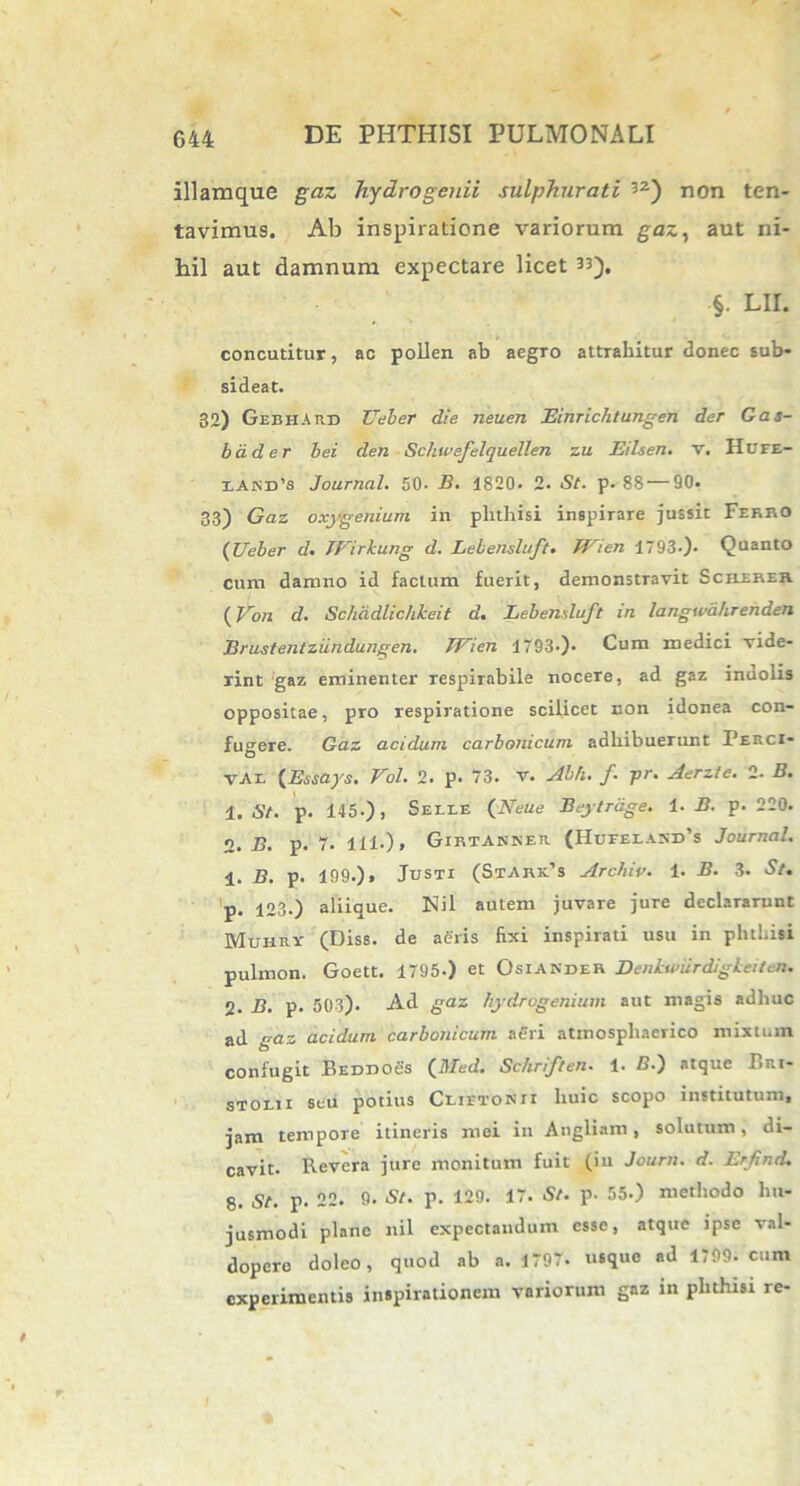 illamque gaz hydrogenii sulphurati 52) non ten- tavimus. Ab inspiratione variorum gaz, aut ni- hil aut damnum expectare licet is). §. LII. concutitur, ac pollen ab aegro attrahitur donec sub- sideat. 32) GebiiArd Ueber die neuen Einrichtungen der Gas- bdder bei den Schtvefelquellen zu Eilsen. v. HtTFE- iAfiD’s Journal. 50- B. 1820. 2. St. p. 88 — 90. 33) Gaz oxygenium in plithisi inspirare jussit Ferro (Ueber d. lEirkung d. Lebensluft» Wien 1793-). Quanto cum damno id factum fuerit, demonstravit Screhek (Von d. Schddlichkeii d. Lebensluft in langwdluenden Brustentziindungen. JUien 1793.). Cum medici vide- rint gaz eminenter respiTabile nocere, ad gaz inuolis oppositae, pro respiratione scilicet non idonea con- fugere. Gaz acidum carbonicum adhibuerunt Perci- vAl (Essays. Vol. 2. p. 73. v. Abh. f. pr. Aerzte. 2. B. 1. St. p. 145.), Selle (NeUe Beytrdge. 1. B. p. 220. 2. B. p. 7. 111-), Girtanner (HufelaniPs Journal. 1. B. p. 199.) i Justi (StArPs Archiv. 1. B. 3. St. p. 123.) aliique. Nil autem juvare jure declararunt Muhry (Diss. de aeris fixi inspirati usu in phthisi pulmon. Goett. 1795.) et Osiander Denkwiirdigkeitcn. 2. B. p. 503). Ad gaz liydrogenium aut magis adhuc ad gaz acidum carbonicum aeri atmosphaerico mixtum confugit BEDDOes (Med. Schriften. 1. B.) atque Bri- stoeii seu potius Ceietonii huic scopo institutum, jam tempore itineris mei in Angliam, solutum, di- cavit. Revera jure monitum fuit (iu Journ. d. Erfind. 8. St. p. 22. 9. St. p. 129. 17. St. p. 55.) methodo hu- jusmodi plane nil expectandum esse, atque ipse val- dopere doleo, quod ab a. 1797. usque ad 1799. cum experimentis inspirationem variorum gaz in phthisi re-