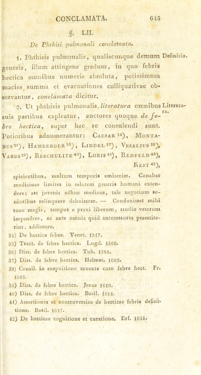 0. LII. Dc Phthisi pulmonali conclamata. 1. Phthisis pulmonalis, qualiscunque demum Definitio, generis, illum attingens gradum, in quo febris hectica omnibus numeris absoluta, potissimum macies summa et evacuationes colliquativae ob« servantur, conclamata dicitur. 2. Ut phthisis pulmonalis literatura omnibus Literatu- r ra* suis partibus expleatur, auctores quoque de fe- bre hectica, super hac re consulendi sunt. Potioribus adnumerantur: Caesar34), Monta- nus35), Hamberger36) , Liddel37), Vesalius38), « Varus39), Reschulite40), Loris41), Rehfeld42), Kest43), spicientibus, multum temporis amiserim. Conabar medicinae limites in salutem generis humani exten- dere; ast juvenis adhuc medicus, tale negotium se- nioribus relinquere debuissem. —• Conduxisset mihi tunc magis, tempus a praxi liberum, studio veterum impendere, ac ante omnia quid antecessores praestite- rint , addiscere. 34) De hectica febre. Venet. 1517. 35) Tract. de febre hectica. Lugd. 1560. 36) Diss. de febre hectica. Tub. 1586. 37) Diss. de febre hectica. Ilelmst. 1602» 38) Consil. in exspuitione cruenta cum febre hect. Fr. 1605. 39) Diss. de febre hectica. Jenae 1610. 40) Diss. de febre hectica. Basii. 1614. 41) Assertiones et controversiae de liecticae febris defini- tione. Basii. 1617. 42) De liecticae cognitione et curatione, Erf. 1634*