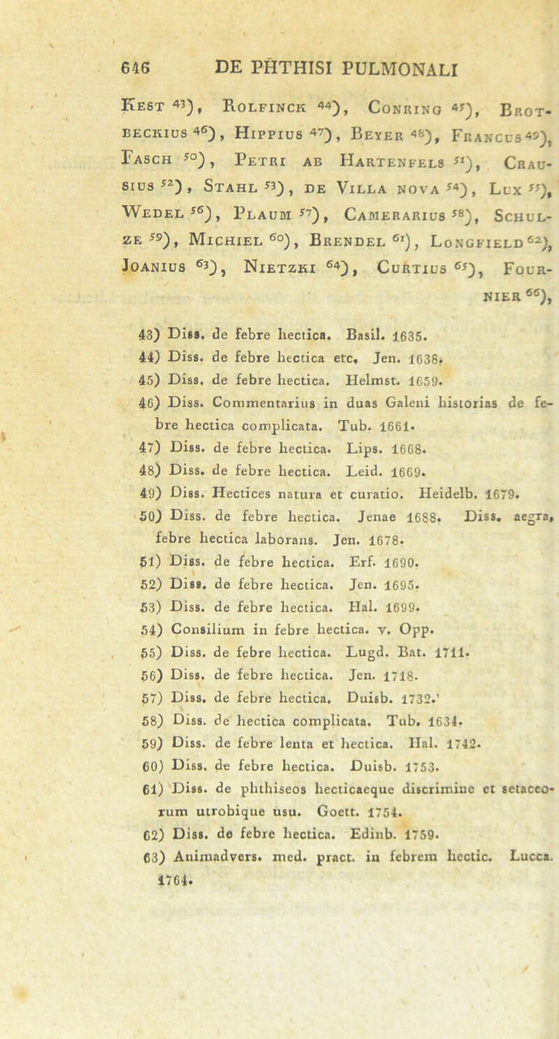 KEST «), B.OLFINCK 44), COKRING BrOT- beckius46), Hippius47), Beyer 4fa), Francus45), Fasch so), Petri ab Hartenfels **), Crau- sius52), Stahl «) t de Villa nova Llx ”), Wedel*6), Plaum y7), CAMERARIU8 se), Schul- ZE 5S), Michiel 6o), Brendel6’), Longfieldcz), JOANIUS 63), NlETZKI ®4) , CuRTIUS65), FOUR- NIER 66), 43) Dhs. de febre hectica. Basii. 1635. 44) Diss. de febre hectica etc. Jen. 1638. 45) Diss. de febre hectica. Helmst. 1659. 46) Diss. Commentarius in duas Galeni historias de fe- bre hectica complicata. Tub. 1661* 47) Diss. de febre hectica. Lips. 1668. 48) Diss. de febre hectica. Leid. 1669. 49) Diss. Hectices natura et curatio. Heidelb. 1679. 50) Diss. de febre hectica. Jenae 1688. Diss. aegra, febre hectica laborans. Jen. 1678. 51) Diss. de febre hectica. Erf. 1690. 52) Diss. de febre hectica. Jen. 1695. 53) Diss. de febre hectica. Hal. 1699. 54) Consilium in febre hectica. v. Opp. 55) Diss. de febre hectica. Lugd. Bat. 1711. 56) Diss. de febre hectica. Jen. 1718. 57) Diss. de febre hectica, Duisb. 1732.' 58) Diss. de hectica complicata. Tub. 1634. 59) Diss. de febre lenta et hectica. Ilal. 1742. 60) Diss. de febre hectica. Duisb. 1753. 61) Diss. de phthiseos liecticaeque discrimine et setaceo* rum utrobique usu. Goett. 1754. 62) Diss. de febre hectica. Edinb. 1759. 63) Animadvers. med. pract. iu febrem hcclic. Lucca. 1764.