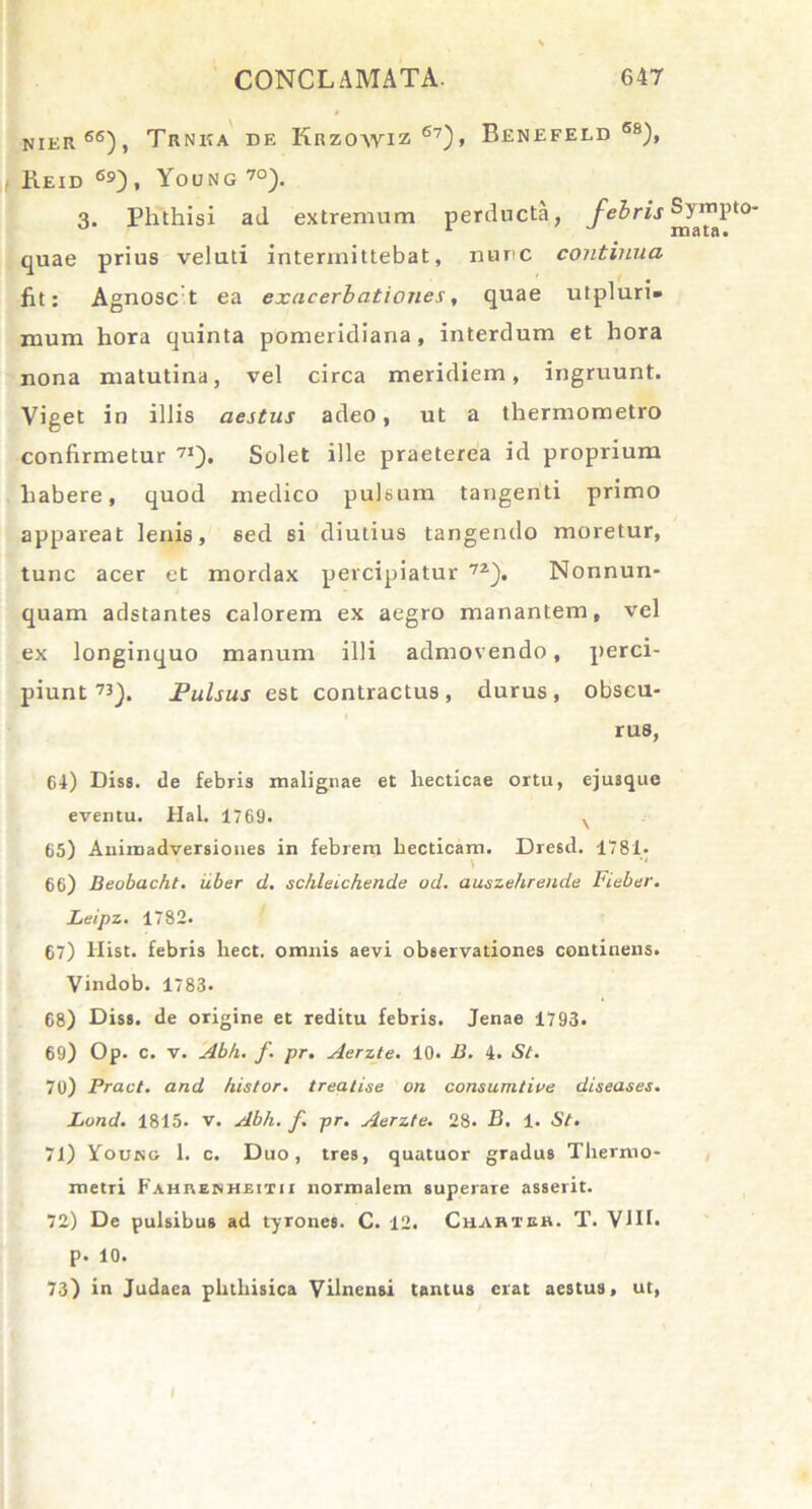 nier66), Trnka de Krzowiz 67)> BENEFELD 6S), Keid 69), Young70). 3. Phthisi ad extremum perducta, febris quae prius veluti intermittebat, nunc continua fit: Agnosc t ea exacerbationes, quae utpluri» mum hora quinta pomeridiana, interdum et hora nona matutina, vel circa meridiem, ingruunt. Viget in illis aestus adeo, ut a thermometro confirmetur 71). Solet ille praeterea id proprium habere, quod medico pulsum tangenti primo appareat lenis, sed si diutius tangendo moretur, tunc acer et mordax percipiatur 7i). Nonnun- quam adstantes calorem ex aegro manantem, vel ex longinquo manum illi admovendo, perci- piunt K). Pulsus est contractus, durus, obscu- rus, 64) Diss. de febris malignae et hecticae ortu, ejusque eventu. Hal. 1769. v 65) Animadversiones in febrem Lecticam. Dresd. 1781- 1 66) Beobacht. iiber d. schleichen.de od. auszehreude Fieber. Leipz. 1782. 67) Hist. febris hect. omnis aevi observationes continens. Vindob. 1783. 68) Diss. de origine et reditu febris. Jenae 1793. 69) Op. c. v. Abh. f. pr. Aerzte. 10. B. 4. St. 70) Pract. and histor. treatise on consumtive diseases. Lund. 1815. v. Abh. f. pr. Aerzte. 28. B. 1. St. 71) Young 1. c. Duo, tres, quatuor gradus Thermo- metri Fahi\enheitii normalem superare asserit. 72) De pulsibus ad tyrones. C. 12. Cuahteb. T. VJII. p. 10. 73) in Judaea phthisica Vilnensi tantus erat aestus, ut, Sym mata