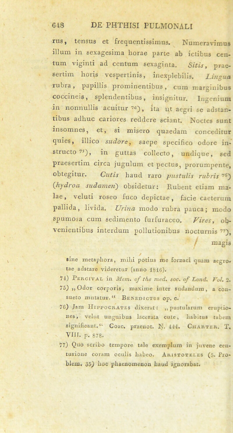 rus, tensus et frequcntissimus. Numeravimus illum in sexagesima horae parte ab ictibus cen- tum viginti ad centum sexaginta. Sitis, prae- sertim hor}s vespertinis, inexplebilis. Lingua rubra, papillis prominentibus, cum marginibus coccineis, splendentibus, insignitur. Ingenium in nonnullis acuitur 74) j ita ut aegrj se adstan- tibus adhuc cariores reddere sciant. Noctes sunt insomnes, et, si misero quaedam conceditur quies, illico sudore, saepe specifico odore in- structo 7S), in guttas collecto, undique, sed praesertim circa jugulum et pectus, prorumpente, obtegitur. Cutis haud raro pustulis rubris 7S) (hydroa sudamen) obsidetur: Prubent etiam ma- lae , vel uti roseo fuco depictae, facie caeterum pallida, livida. Urina modo rubra pauca; modo spumosa cum sedimento furfuraceo. Lires, ob- venientibus interdum pollutionibus nocturnis 77), / magis / . *ine metaphora, mihi potius me fornaci quam aegro- tae adstare videretur (anno 1816). 74) Percival in Mem. of the med. soc. of Lond. Vol. 2. 75) ,,Odor corporis, maxime inter sudandum, a con- sueto mutatur. “ Benedictus op. c. 76) Jam Hippocrates dixerat: ,, pustularum eruptio- nes, velut unguibus lacerata cule, habitus tabem significant.*1 Coae, praenot. N. 444. Charter. T. VIII. p. 878. 77) Quo scribo tempore tale exemplum in juvene cen- turione coram oculis liabco. Aristoteles (5. Fro- blein. 35) hoc phaenomenon haud ignorabat.