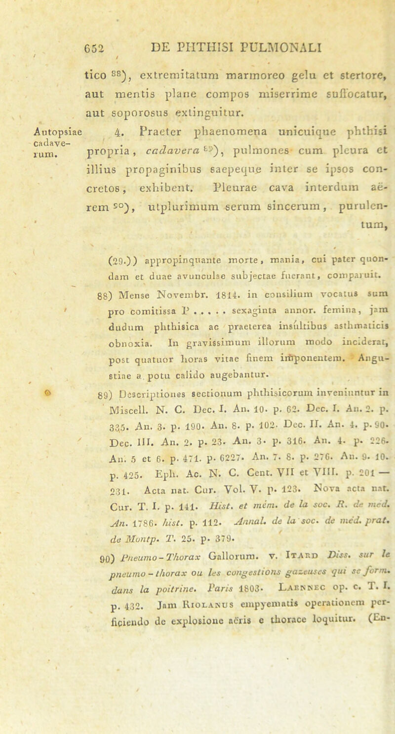 tico 88), extremitatum marmoreo gelu et stertore, aut mentis plane compos miserrime suflocatur, aut soporosus exlinguitur. 4. Praeter phaenomena unicuique phthisi propria, cadavera E-), pulmones cum pleura et illius propaginibus saepeque inter se ipsos con- cretos, exhibent. Pleurae cava interdum ae- rem50), utplurimum serum sincerum, purulen- tum, (29.)) appropinquante morte, mania, cui pater quon- dam et duae avunculae subjectae fuerant, comparuit. 88) Mense Novembr. 1814. in consilium vocatus sum pro comitissa P sexaginta annor, femina, jam dudum phthisica ac praeterea insultibus asthmaticis obnoxia. In gravissimum illorum modo inciderat, post quatuor horas vitae finem irfrponentem. Angu- stiae a. potu calido augebantur. 89) Descriptiones sectionum phthisicorum inveniuntur in Miscell. N. C. Dec. I. An. 10. p. 62. Dec. I. An. 2. p. 335. An. 3. p. 190. An. 8. p. 102. Dec. II. An. 4. p-90- Dec. HI. An. 2. P- 23- An. 3- p. 316. An. 4- p. 226- An. 5 et 6. p- 471. p- 6227. An. 7. 8. p. 270. An. 9. 10. p. 425. Eph. Ac. N. C. Cent. VII et VIII. p. 201 — 231. Acta nat. Cur. Vol. V- p. 123. Nova acta nat. Cur. T. I. p. 141. Hist. et mera, de la soc. Ii. de med. An. 1786. hist. p. 112. Annal. de la soc. de med. prat. de Montp. T. 25. p* 379. 90) Pneumo - Thorax Gallorum, v. I t a r. d Diss. sur le pneumo - thorax ou les congestioris gazeuses qui se forrn. dans la poitrine. Faris 1803- Laenkec op. c. 1. I. p. 432. Jam Riolanus empyematis operationem per- ficiendo de explosione adris c thorace loquitur. (En-