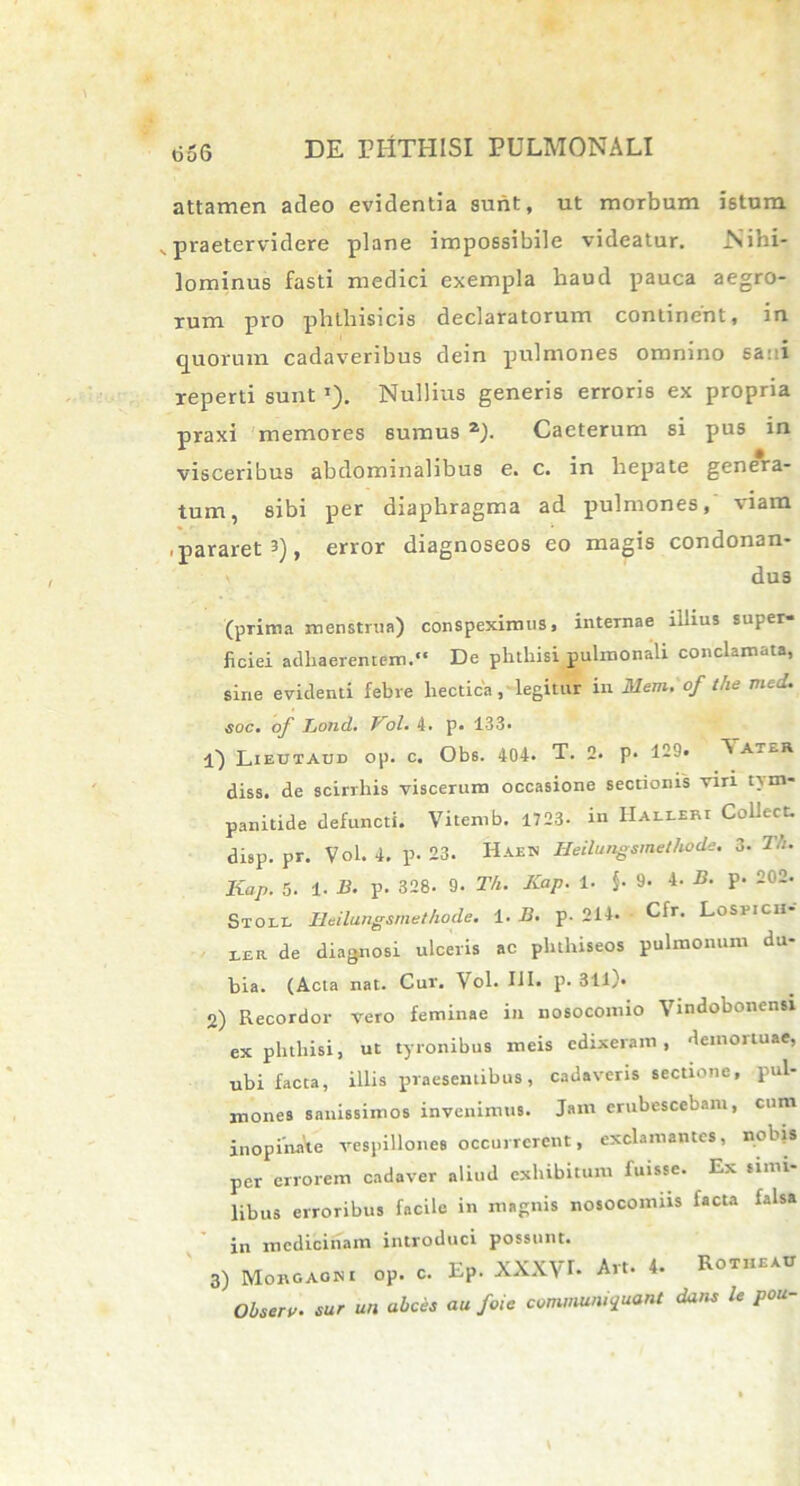 attamen adeo evidentia sunt, ut morbum istum vpraetervidere plane impossibile videatur. Nihi- lominus fasti medici exempla haud pauca aegro- rum pro phthisicis declaratorum continent, in quorum cadaveribus dein pulmones omnino sa: i reperti sunt ’). Nullius generis erroris ex propria praxi memores sumus 2). Caeterum si pus in visceribus abdominalibus e. c. in hepate genera- tum, sibi per diaphragma ad pulmones, viam -pararet 3), error diagnoseos eo magis condonan- dus (prima menstrua) conspeximus, internae illius super- ficiei adhaerentem. De phthisi pulmonali conclamata, sine evidenti febre liectica , legitur in Mem. of the med. soc. of Lond. Vol. 4. p. 133- 1) Lieutaud op. c. Ob6. 404- T. 2- p* 12?» V ater diss. de scirrhis viscerum occasione sectionis viri nm- panitide defuncti. Viternb. 1723- in Halleri Collect. disp. pr. Vol. 4. p. 23. Haeh Heilungsmethode. 3. Kap. 5. 1. B. p. 328. 9- Th. Kap. 1. $. 9. 4. B. p. 202. Stoll Heilungsmethode. i. B. p. 214. Cfr. Lospich m de diagnosi ulceris ac pluhiseos pulmonum du- bia. (Acta nat. Cur. Vol. III. p. 311). 2) Recordor vero feminae ili nosocomio Vindobonensi ex phthisi, ut tyronibus meis edixeram, demortuae, ubi facta, illis praesentibus, cadaveris sectione, pul- mones sanissimos invenimus. Jam erubescebam, cum inopinate vespillones occurrerent, exclamantes, nobis per errorem cadaver aliud exhibitum fuisse. Ex simi- libus erroribus facile in magnis nosocomus facta falsa in medicinam introduci possunt. 3) Morgagni oP. c. EP. XXXVI. Art. 4. Rotheau Obsero. sur un abeas au foie communicant dans le pou-