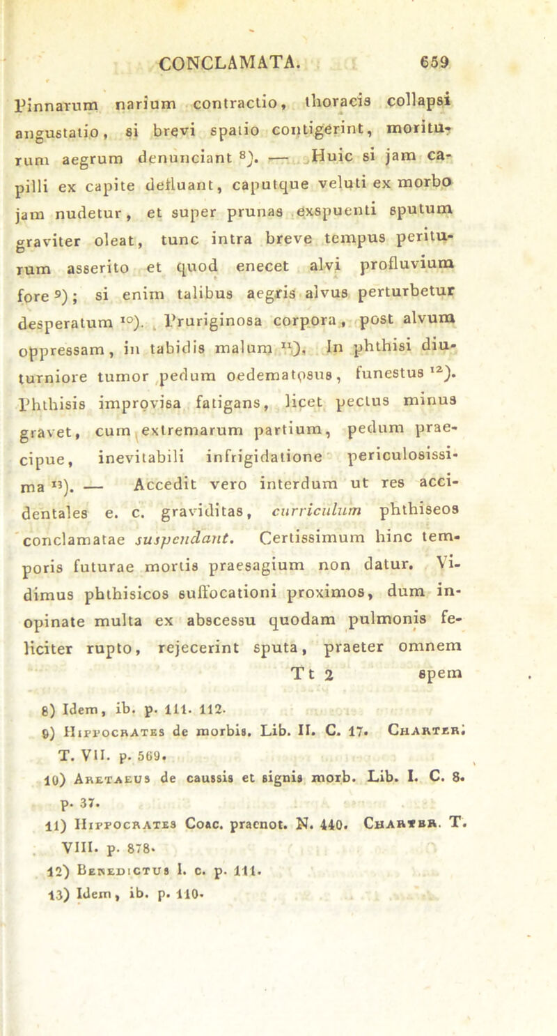 Pinnarum narium contractio, thoracis collapsi angustatio, si brevi spatio contigerint, moritu? rum aegrum denunciant 8). — Huic si jam ca- pilli ex capite defluant, caputque veluti ex morbo jam nudetur, et super prunas exspuenti sputum graviter oleat, tunc intra breve tempus peritu- rum asserito et quod enecet alvi profluvium fore9); si enim talibus aegris alvus perturbetur desperatum10). Pruriginosa corpora, post alvum oppressam, in tabidis malum ll). In phthisi diu- turniore tumor pedum oedematqsus, funestus12). Phthisis improvisa fatigans, licet pectus minus gravet, cum extremarum partium, pedum prae- cipue, inevitabili infrigidatione periculosissi- ma «). — Accedit vero interdum ut res acci- dentales e. c. graviditas, curriculum phthiseos conclamatae suspendant. Certissimum hinc tem- poris futurae mortis praesagium non datur. Vi- dimus phthisicos suffocationi proximos, dum in- opinate multa ex abscessu quodam pulmonis fe- liciter rupto, rejecerint sputa, praeter omnem Tt 2 spem 8) Idem, ib. p. 111. 112. 9) Hippocrates de morbis. Lib. II. C. 17« CharterI T. VII. p. 569. 10) Aretaeus de caussis et signis morb. Lib. I. C. 8. p. 37. 11) Hippocrates Coae, praenot. N. 440. Cbab»bh. T. VIII- p. 878* 12) Benedictus I. c. p. 111. 13) Idem, ib. p. 110-