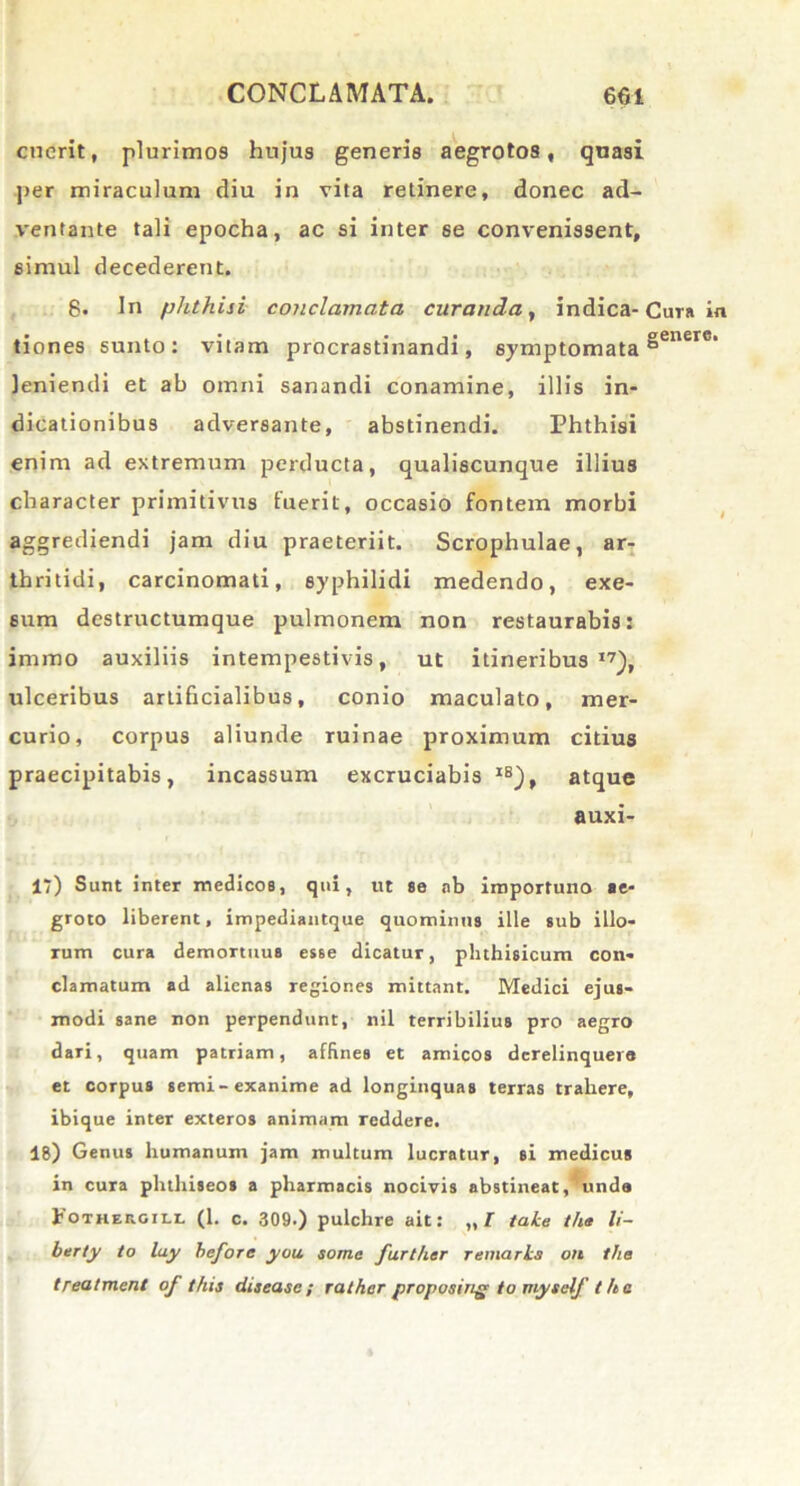 cuerit, plurimos hujus generis aegrotos, quasi per miraculum diu in vita retinere, donec ad- ventante tali epocha, ac si inter se convenissent, simul decederent. 8. In phthisi conclamata curanda, indica-Cura in tiones sunto: vitam procrastinandi, symptomata §enere‘ leniendi et ab omni sanandi conamine, illis in- dicationibus adversante, abstinendi. Phthisi enim ad extremum perducta, qualiscunque illius character primitivus luerit, occasio fontem morbi aggrediendi jam diu praeteriit. Scrophulae, ar- thritidi, carcinomati, syphilidi medendo, exe- sum destructumque pulmonem non restaurabis: immo auxiliis intempestivis, ut itineribus17), ulceribus artificialibus, conio maculato, mer- curio, corpus aliunde ruinae proximum citius praecipitabis, incassum excruciabis XB), atque auxi- 17) Sunt inter medicos, qui, ut se ab importuno ae- groto liberent, impediantque quominus ille sub illo- rum cura demortuus esse dicatur, phthisicum con- clamatum ad alienas regiones mittant. Medici ejus- modi sane non perpendunt, nil terribilius pro aegro dari, quam patriam, affines et amicos derelinquere et corpus semi-exanime ad longinquas terras trahere, ibique inter exteros animam reddere. 18) Genus humanum jam multum lucratur, si medicus in cura phthiseos a pharmacis nocivis abstineat ,^unda 1 OTKEr.GiLL (1. c. 309.) pulchre ait: „f tahe the li- ber ty to lay heforc you some furtlier remarhs on the treatment of this diseasc; rather proposing to myteif tha