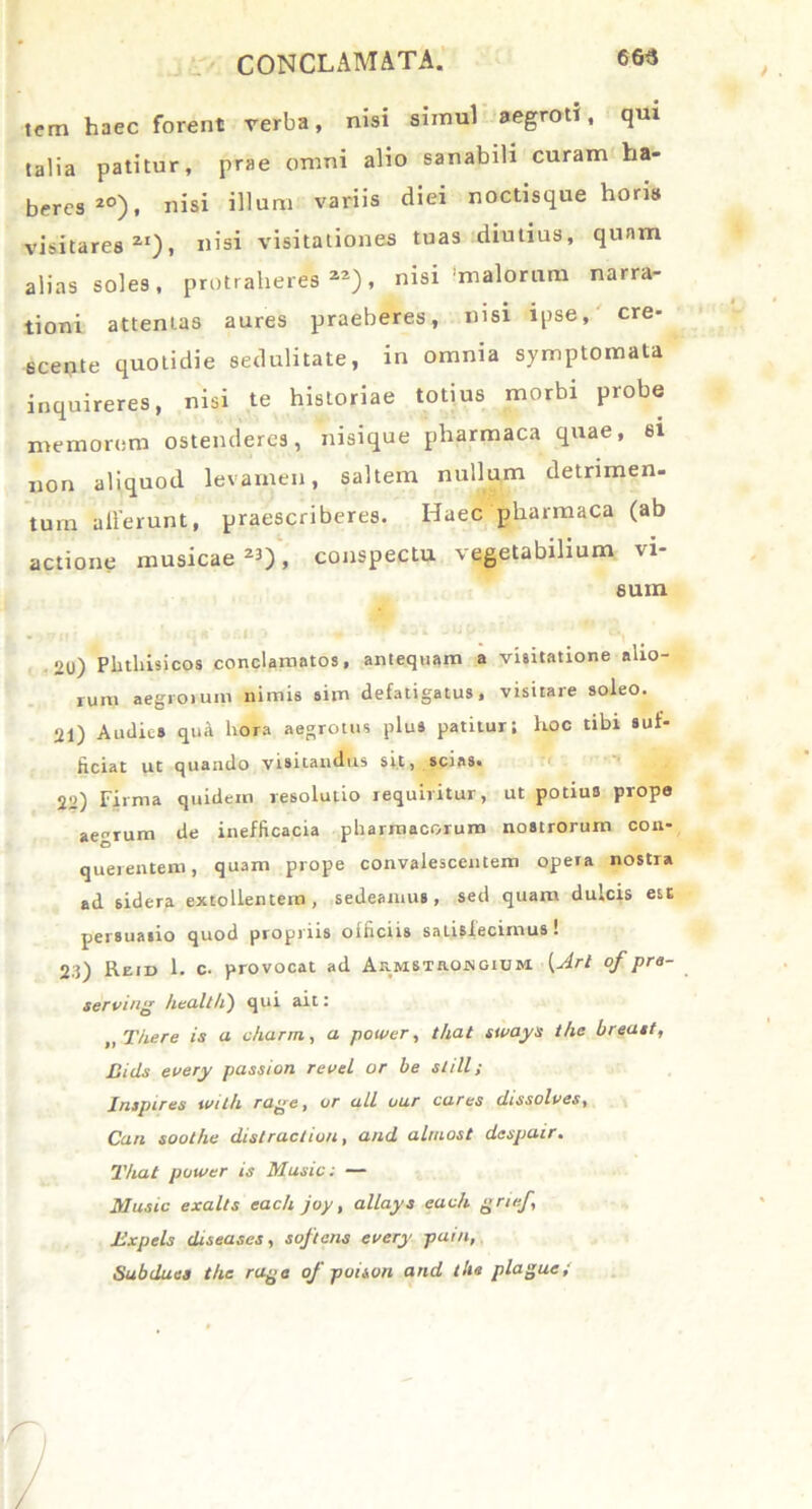 tem haec forent verba, nisi simul aegroti, qui talia patitur, prae omni alio sanabili curam ha- beres 20), nisi illum variis diei noctisque horia visitares21), nisi visitationes tuas diutius, qunm alias soles, protraheres22), nisi malorum narra- tioni attentas aures praeberes, nisi ipse, cre- scente quotidie sedulitate, in omnia symptomata inquireres, nisi te historiae totius morbi probe memorem ostenderes, nisique pharmaca quae, si non aliquod levamen, saltem nullum detrimen- tum allerunt, praescriberes. Haec pharmaca (ab actione musicae 23), conspectu vegetabilium vi- sum 2l>) Phthisicos conclamatos, antequam a visitatione alio- rum aegrorum nimis sim defatigatus, visitare soleo. 21) Audies qua hora aegrotus plus patitur; hoc tibi suf- ficiat ut quando visitandus sit, scias. 22) Firma quidem resolutio requiritur, ut potius prope aegrum de ineflicacia pharmacorum nostrorum con- querentem, quam prope convalescentem opera nostra ad sidera extollentem, sedeamus, sed quam dulcis est persuasio quod propriis ofhcirs satisfecimus ■ 23) Rem 1. c. provocat ad AnMSTa.owGiuM [Jrt of pre- serviri healtli) qui ait: „ There is a charm, a power, that sways the breast, Uids every passion revel or be stili; Inspires wilh ra^e, or ali uur cares dissolves, Can soothe distractiori, and alruost despair. That power is Music: — Music exalts each joy, allays each grief, lixp eis dis eas es, softeris every pain, Subdues the rage of poison and the plague;