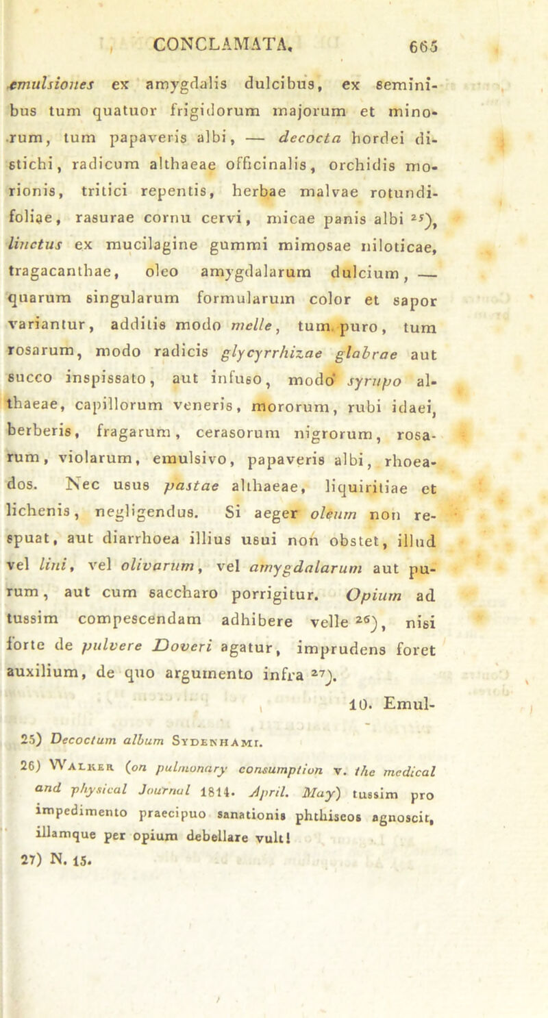 I tmulsiones ex amygdalis dulcibus, ex semini- bus tum quatuor frigidorum majorum et mino- rum, tum papaveris albi, — decocta hordei di- stichi, radicum althaeae officinalis, orchidis mo- rionis, tritici repentis, herbae malvae rotundi- folae, rasurae cornu cervi, micae panis albi z*), linctus ex mucilagine gummi mimosae niloticae, tragacanthae, oleo amygdalarum dulcium, — quarum singularum formularum color et sapor variantur, additis modo meile, tum. puro, tum rosarum, modo radicis glycyrrhizae glabrae aut succo inspissato, aut infuso, modo’' syrupo al- thaeae, capillorum veneris, mororum, rubi idaei, berberis, fragarum, cerasorum nigrorum, rosa- rum, violarum, emulsivo, papaveris albi, rhoea- dos. Nec usus pastae alihaeae, liquiritiae et lichenis, negligendus. Si aeger oleum non re- spuat, aut diarrhoea illius usui non obstet, illud vel lini, vel olivarum, vel amygdalarum aut pu- rum, aut cum saccharo porrigitur. Opium ad tussim compescendam adhibere velle26), nisi forte de pulvere Doveri agatur, imprudens foret auxilium, de quo argumento infra 27). 10. Emul- 25) Decoctum album Sydekhamt. 26) Walkir (on pulmonary consump/ivn v. thc mcdical and physical Journal 1814. April. May) tussim pro impedimento praecipuo sanationis phtliiseos agnoscit, illamque per opium debellare vulti 27) N. 15.