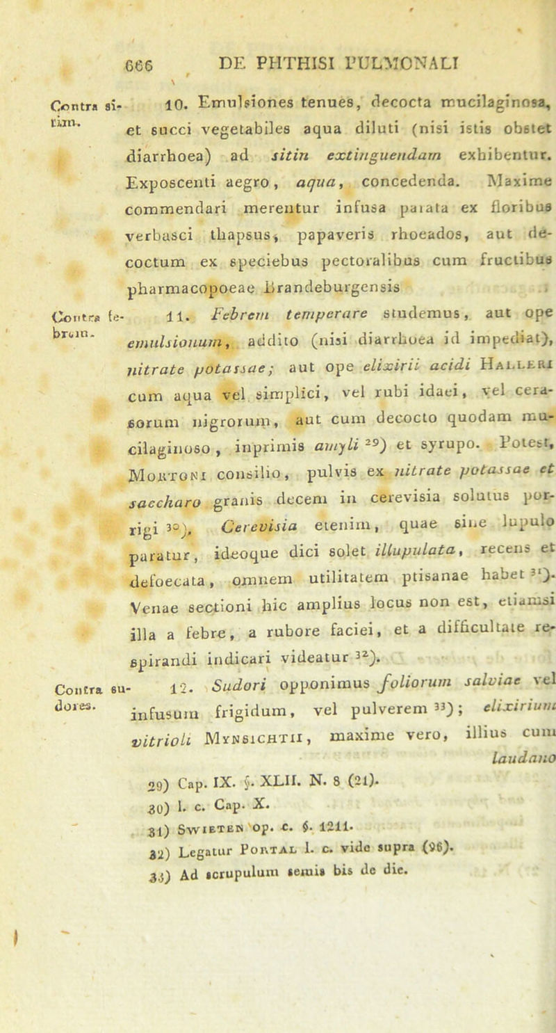 Gontra tiltl. Contra broio. Contra dores. ni. io. Emulsiones tenues, decocta mucilaginosa, et succi vegetabiles aqua diluti (nisi istis ob6tet diarrhoea) ad sitiri extinguendam exhibentur. Exposcenti aegro, aqua, concedenda. Maxime commendari merentur infusa paiata ex floribus verbasci thapsus* papaveris rhoeados, aut de- coctum ex speciebus pectoralibus cum fructibus pharmacopoeae iirandeburgensis fe- ll. Febrem temperare studemus, aut ope ernulsionurn, addito (nisi diarrhoea id imptuiat), nitrate potassae; aut ope elixirii acidi Halleri cum aqua vel simplici, vel rubi idaei, vel cera- sorum nigrorum, aut cum decocto quodam mu- cilaginoso , inprimis amyli 2S>) et syrupo. Potest, Momtgni consilio, pulvis ex nitrate potassae et saccharo granis decem in cerevisia solutus por- rjgi ia Cerevisia etenim, quae 6ine lupulo paratur, ideoque dici solet illupulata, recens et defoecata, omnem utilitatem ptisanae habet-1). Venae sectioni hic amplius locus non est, etiamsi illa a febre, a rubore faciei, et a difficultate re- spirandi indicari videatur 32). eu- 12. Sudori opponimus foliorum salviae vel infusum frigidum, vel pulverem33); elixinum vitrioh Mvnsichtii, maxime vero, illius cum laudatio 2<)) Cap. IX. §• XLII. N. 8 (2l). 30) 1. c. Cap. X. 31) SwiETEN'op. e. $. 1211. 32) Legatur Poktal 1. c. vide supra (96). 3i) Ad scrupulum seiuis bis dc die.