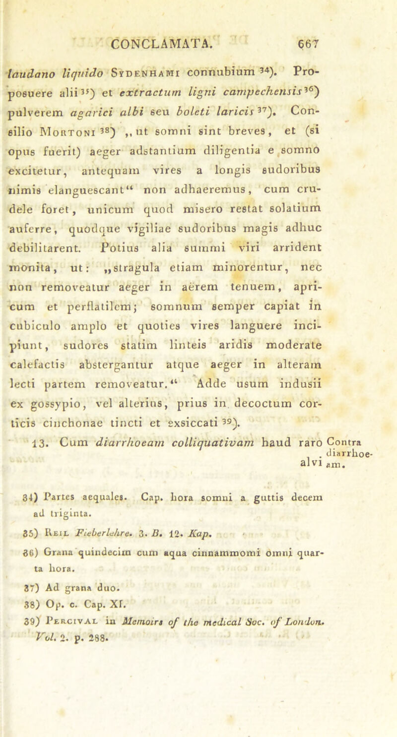 laudano liquido S yd en hami connubium 34). Pro- posuere alii35) et extractum ligni campechensis3<s) pulverem agavici albi 6eu boleti laricis 37). Con- silio Moktoni 3S) „ ut somni sint breves, et (si opus fuerit) aeger adstantium diligentia e somno excitetur, antequam vires a longis sudoribus «imis elanguescant41 non adhaeremus, cum cru- dele foret, unicum quod misero restat solatium auferre, quodque vigiliae sudoribus magis adhuc debilitarent. Potius alia summi viri arrident monita, ut: „ stragula etiam minorentur, nec non removeatur aeger in aerem tenuem, apri- cum et perflatilem j somnum semper capiat in cubiculo amplo et quoties vires languere inci- piunt, sudores statim linteis aridis moderate calefactis abstergantur atque aeger in alteram lecti partem removeatur. “ Adde usum indusii ex gossypio, vel alterius, prius in decoctum cor- ticis cinchonae tincti et exsiccati 39). 13. Cum diarrhoeam colliquativam haud raro Contra . diarrhoe- am ani. 34) Partes aequales. Cap. hora somni a guttis decem ad triginta. 35) It£iL FieberlJire. 3. B. 12. Kap. 36) Grana quindecim cum aqua cinnammomi omni quar- ta hora. 37) Ad grana duo. 38) Op. c. Cap. Xf. 39) Percival in Mcmoirs of t/ie medical Soc. »f Londoti. Vol. 2. p. 288.