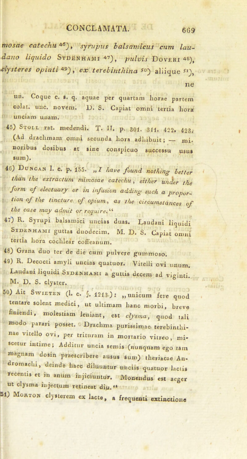 609 mosae catechu 4S), syrupus b ais amicus cum lau- dano liquido Sydenhabii 47), pulvis Doveri 48), clysteres opiati 49), cx terebinthina aliique*1), ne un. Coque c. s. q. aquae per quartam horae partem colat, unc. noveni. D. S. Capiat omni tertia hora unciam unam. 45) Stoll rat. medendi. T. If. p. 301. 311. 400. 423. (Ad drachmam omni secunda hora adhibuit; — mi- nonbus dosibus at sine conspicuo successu usus sum). 4G) Duncan 1. c. p. 155. „/ haue found nothing leUer than the extractum mimosae catechu, either under the form of electuary or in infusion addirig such a propor~ iion of the tincture of opium, as the circumstances of the case may aclmit or require. “ 47) R. Syrupi balsamici uncias duas. Laudani liquidi Symshami guttas duodecim. M. D. S. Capiat omni tertia hora cochlear coffeanum. 48) Grana duo ter de die cum pulvere gummoso. 49) R. Decocti amyli uncias quatuor. Vitelli ovi unum. Laudani liquidi Sydenhami a guttis decem ad viginti. M. D. S. clyster. 50) Ait Swietek (1. C. 5. 1213.); „unicum fere quod tentare solent medici, ut ultimam hanc morbi, breve finiendi, molestiam leniant, est cljsma, quod tali modo parari posset. Drachma purissimae terebinthi- nae vitello ovi, per trituram in mortario vitreo, mi- scetur intime; Additur uncia semis (nunquam ego tam magnam dosin praescribere ausus sum) theriacae An- dromachi, deinde haec diluuntur unciis quatuor lactis recentis et in anum injiciuntur. Monendus est aeger ut clysma injectum retineat diu. “