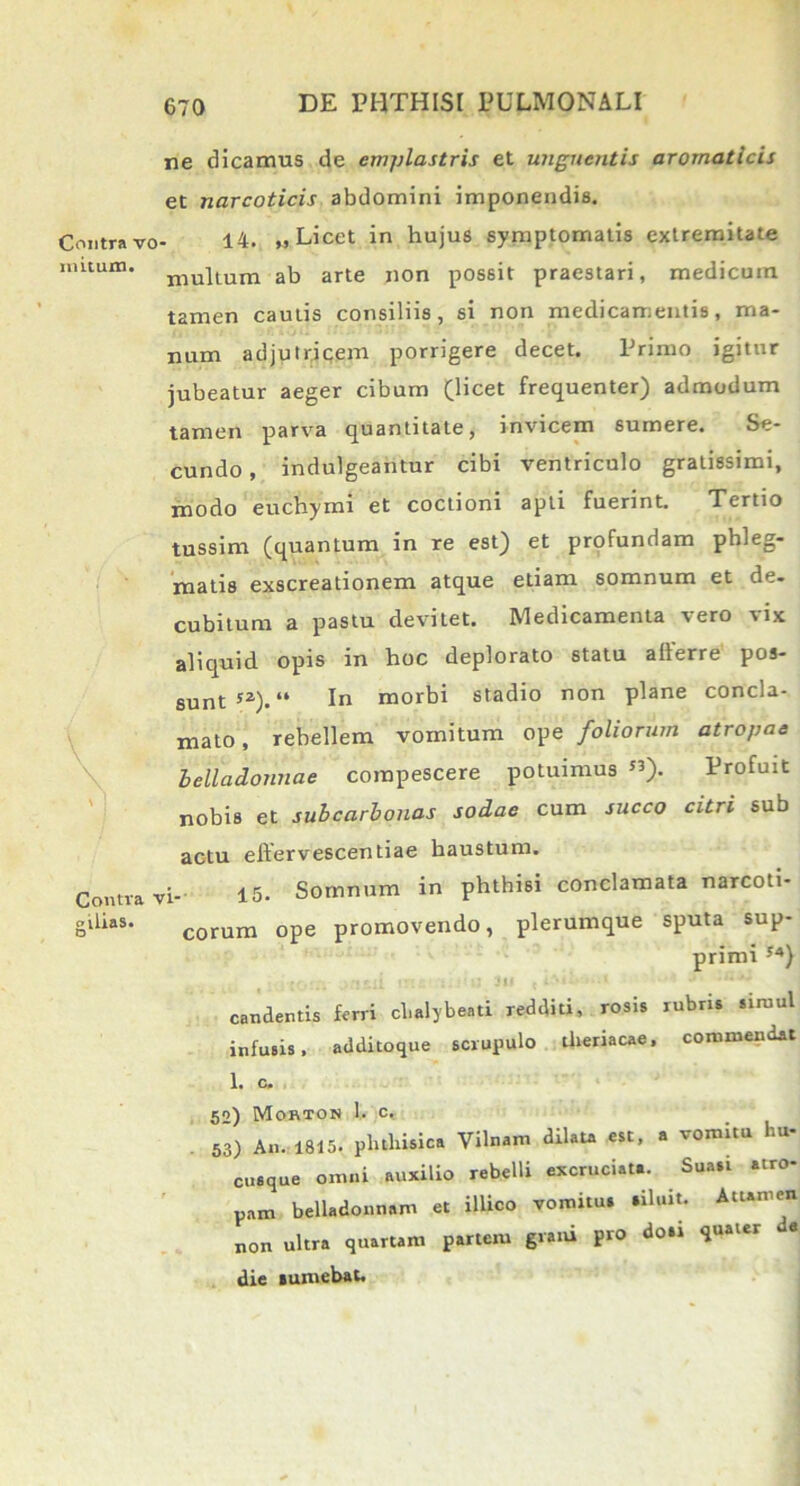 nutum. ne dicamus de emplastris et unguentis aromaticis et narcoticis abdomini imponendis. Contra vo- 14. » Licet in hujus symptomatis extremitate multum ab arte non possit praestari, medicum t2men cautis consiliis, si non medicamentis, ma- num adjutricem porrigere decet. Primo igitur jubeatur aeger cibum (licet frequenter) admodum tamen parva quantitate, invicem sumere. Se- cundo , indulgeantur cibi ventriculo gratissimi, modo euchymi et coctioni apti fuerint. Tertio tussim (quantum in re est) et profundam phleg- matis exscreationem atque etiam somnum et de- cubitum a pastu devitet. Medicamenta vero vix aliquid opis in hoc deplorato statu alferre pos- sunt52). “ In morbi stadio non plane concla- mato, rebellem vomitum ope foliorum atropae helladonnae compescere potuimus «). Profuit nobis et subcarbonas sodae cum succo citri sub actu effervescentiae haustum. Contra vi- 15- Somnum in phthisi conclamata narcoti- gilifts. corum ope promovendo, plerumque sputa sup- primi 54) candentis ferri cl.alybe.ti redditi, rosis rubris siiuul infusis, additoque scrupulo ilieriacae, commendat 1. c. 52) Morton 1, c. 53) An. 1815. pluliisica Vilnam dilata est, a vomitu l.u cusque omni auxilio rebelli excruciata. Suasi atro- pam belladonnam et ilUco vomitus siluit. Attamen non ultra quartam partem grani pro doti quater de die sumebat.