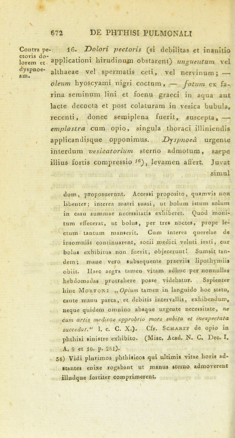 V 672 DE PHTHISI PULMONALI Contra pe ctoris do- lorem et dyspnoe- am. 16. Dolori pectoris (ei debilitas et inanitio applicationi liirudinujn obstarent) unguentum vel althaeae vel spermatis ceti, vel nervinum; — oleum hyoscyami nigri coctum , — fotum ex fa- rina seminum lini et foenu graeci in aqua aut lacte decocta et post colaturam in vesica bubula, recenti, donec semiplena fuerit, suscepta, — emplastra cum opio, singula thoraci illiniendis applicandisque opponimus. Dyspnoea, urgente interdum vesicatorium 6terno admotum, 6aepe illius fortis compressio s6)} levamen affert. Juvat simul dum, proposuerunt. Accessi proposito, quamvis non libenter; interea matri suasi, ut bolum istum solum in casu summae necessitatis exhiberet. Quod moni- tum effecerat, ut bolus, per tres noctes, prope le- ctum tantum manserit. Cum interea querelae de insomniis continuarent, socii medici veluti irati, cur bolus exhibitus non fuerit, objecerunt! Sumsit tan- dem; mane vero subsequente praeviis lipothymiis obiit. Haec aegra tamen vitam adhuc per nonnullas hebdomadas protrahere posse videbatur. Sapienter hinc Mor-TON: „ Opium tamen in languido hoc statu, caute manu parca, et debitis intervallis, exhibendum, neque quidem omnino absque urgente necetsitate, ne cum artis medicae opprobrio mors subita et inexpectata succedat. “ 1. c. C. X.). Cfr. ScHARrr de opio in phthisi sinistre exhibito. (Misc. Acad. N. C. Lee. I. A. 9 et 10. p. 261). 56) Vidi plurimos phthisicos qui ultimis vitae horis ad- stantes enixe rogabant ut manus sterno admoverent illudque fortiter comprimerent.