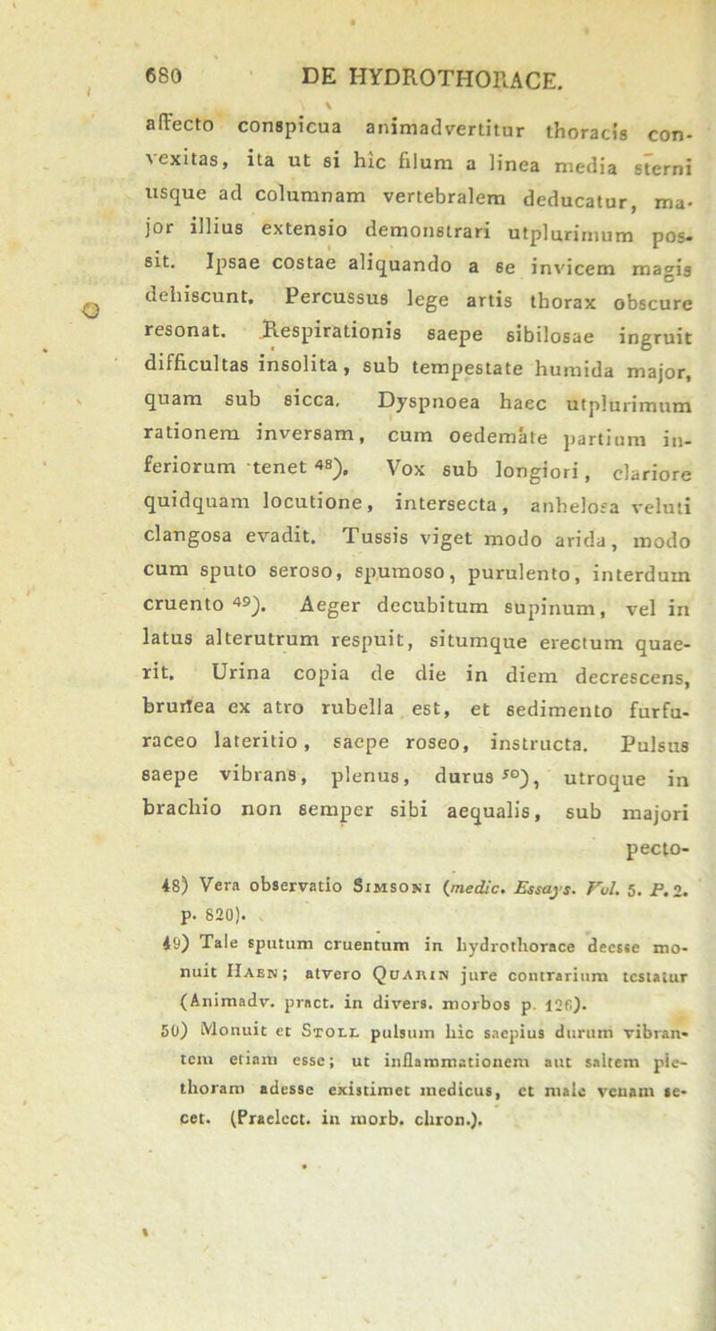 a flecto conspicua animadvertitur thoracis con- ■vexitas, ita ut si hic filum a linea media sterni usque ad columnam vertebralem deducatur, ma- jor illius extensio demonstrari utplurimum pos- sit. Ipsae costae aliquando a 6e invicem ma^is dehiscunt. Percussus lege artis thorax obscure resonat. Respirationis saepe sibilosae ingruit difficultas insolita, sub tempestate humida major, quam sub sicca. Dyspnoea haec utplurimum rationem inversam, cum oedemate partium in- feriorum tenet «). Vox sub longiori, clariore quidquam locutione, intersecta, anhelosa veluli clangosa evadit. Tussis viget modo arida, modo cum sputo seroso, spumoso, purulento, interdum cruento 49). Aeger decubitum supinum, vel in latus alterutrum respuit, situmque erectum quae- rit, Urina copia de die in diem decrescens, bruilea ex atro rubella est, et sedimento furfu- raceo lateritio, saepe roseo, instructa. Pulsus saepe vibrans, plenus, durus *°), utroque in brachio non eemper sibi aequalis, sub majori pecto- 48) Vera observatio Simsoni {medie. Essajs. Fui. 5. P. 2. p. 820). 49) Tale sputum cruentum in liydrotliorace deesse mo- nuit IIaen ; atvero Qcjahin jure contrarium testatur (Animadv. pract. in divers. morbos p. I2fi). 50) iVlonuit et Stoli, pulsum liic saepius durum vibran- tem etiam esse; ut inflammationem aut saltem pie- thoram adesse existimet medicus, et male venam se- cet. (Praelcct. in morb. chron.).