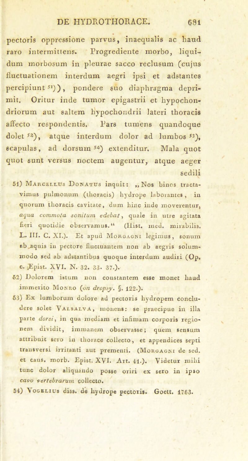 pectoris oppressione parvus, inaequalis ac liaud raro intermittens. Progrediente morbo, liqui- dum morbosum in pleurae sacco reclusum (cujus fluctuationem interdum aegri ipsi et adstantes percipiunt51)), pondere suo diaphragma depri- mit. Oritur inde tumor epigastrii et hypochon- driorum aut saltem hypochondrii lateri thoracis affecto respondentis. Pars tumens quandoque dolet 53), atque interdum dolor ad lumbos 53), scapulas, ad dorsum54) extenditur. Mala quot quot sunt versus noctem augentur, atque aeger sedili 51) Marcellus Donatus inquit: „ Nos binos tracta- vimus pulmonum (thoracis) hydrope laborantes, in quorum thoracis cavitate, dum hinc inde moverentur, aqua commota sonitum edebat, quale in utre agitata fieri quotidie observamus.“ (Hist. med. mirabilis. L. III. C. XI.). Et apud Morgagni legimus, sonum ab,aquis in pectore fluctuantem non ab aegris solum- modo sed ab adstantibus quoque interdum audiri (Op, c. jEpist. XVI. N. 32. 33. 37.). 62) Dolorem istum non constantem esse monet haud immerito Moneo ('on dropsy. §, 122.). 63) Ex lumborum dolore ad pectoris hydropem conclu- dere solet Valsalva, monens: se praecipue in illa parte dorsi, in qua mediam et inSmam corporis regio- nem dividit, immanem observasse; quem sensum attribuit sero in thorace collecto, et appendices septi transversi irritanti aut prementi. (Morgagni de sed. et caus. morb. Epist. XVI. Art. 41.). Videtur mihi tunc dolor aliquando posse oriri ex sero in ipso cavo vertebrarum collecto. 54) Vogelius diss. de hydrope pectoris. Goett. 1763.